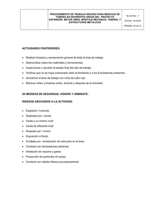 PROCEDIMIENTO DE TRABAJO SEGURO PARA MONTAJE DE
TUBERIA EN DIFERENTES AREAS DEL PROYECTO
EXPANSIÓN METOR OBRA: MONTAJE MECANICO, TUBERIA, Y
ESTRUCTURAS METALICAS
No de Rev.: 1
FECHA: 14/10/08
PÁGINA: 20 de 31
ACTIVIDADES POSTERIORES:
• Realizar limpieza y saneamiento general de toda el área de trabajo.
• Desmovilizar todos los materiales y herramientas.
• Inspeccionar y aprobar el estado final del sitio de trabajo.
• Verificar que no se haya ocasionado daño al Ambiente y a los Ecosistemas presentes.
• Acordonar el área de trabajo con cinta de color rojo.
• Efectuar orden y limpieza antes, durante y después de la actividad.
XII MEDIDAS DE SEGURIDAD, HIGIENE Y AMBIENTE:
RIESGOS ASOCIADOS A LA ACTIVIDAD:
• Explosión / Incendio
• Golpeado por / contra
• Caída a un mismo nivel
• Caída de diferente nivel
• Atrapado por / contra
• Exposición a Ruido
• Arrollado por movilización de vehículos en el área
• Contacto con temperaturas extremas
• Inhalación de vapores y gases.
• Proyección de partículas al cuerpo
• Contacto con objetos filosos punzopenetrante
 