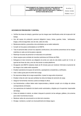 PROCEDIMIENTO DE TRABAJO SEGURO PARA MONTAJE DE
TUBERIA EN DIFERENTES AREAS DEL PROYECTO
EXPANSIÓN METOR OBRA: MONTAJE MECANICO, TUBERIA, Y
ESTRUCTURAS METALICAS
No de Rev.: 1
FECHA: 14/10/08
PÁGINA: 21 de 31
ACCIONES DE PREVENCIÓN Y CONTROL:
• Verificar las áreas de trabajo y garantizar que los riesgos sean identificados antes de la ejecución del
trabajo.
• Uso del equipo de protección personal obligatorio (casco, lentes, guantes, botas, barbiquejos,
bragas, arnés de seguridad, aros de vida, cabos de vida)
• Mantenerse atentos y precavidos a las actividades que se están realizando.
• Cumplir con los pasos contemplados en el ARETE.
• Todo el personal debe conocer los aspectos constructivos y las acciones preventivas de los riesgos
implícitos en cada uno de los pasos a ejecutar.
• Restringir el acceso de personal no involucrado en la actividad.
• Ubicar equipos para combate de incendios (extintores de 20 libras de PQS).
• Eslingarse en todo momento uso obligatorio de arnés con cabo de vida doble a partir de 1,5 mts al
igual de las líneas de vida y aros de vida donde no exista plataforma.
• Divulgación del ARETE mediante charla de 05 minutos para así mantener informado al personal de
los riesgos a los cuales están expuestos.
• Emplear operadores de equipo de izamiento y aparejadores competentes y certificados.
• Usar 2 cabos guías para el control de la carga.
• No exponerse debajo de la carga suspendida, ni pasar la carga sobre el personal.
• Emplear cintas de color rojo para señalizar los sitios de trabajo de izamiento de carga.
• Asegurar herramientas menores cuando se trabaje en altura.
• Las herramientas a utilizar deben estar inspeccionadas y deberán cumplir con el código de colores
correspondiente al trimestre.
• Las operaciones de traslación de tubería serán autorizadas y dirigidas por el supervisor responsable
del trabajo.
• Antes de trasladar la tubería, se deben chequear la posición de las eslingas, grilletes y los amarres
para evitar movimientos bruscos
• Mantener radios de comunicación en el sitio de la maniobra.
• Divulgar, mantener y cumplir con el procedimiento de trabajo seguro.
 