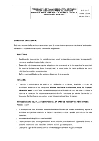 PROCEDIMIENTO DE TRABAJO SEGURO PARA MONTAJE DE
TUBERIA EN DIFERENTES AREAS DEL PROYECTO
EXPANSIÓN METOR OBRA: MONTAJE MECANICO, TUBERIA, Y
ESTRUCTURAS METALICAS
No de Rev.: 1
FECHA: 14/10/08
PÁGINA: 22 de 31
XIII PLAN DE EMERGENCIA:
Este plan comprende las acciones a seguir en caso de presentarse una emergencia durante la ejecución
de la obra, a fin de facilitar su control y minimizar las pérdidas.
OBJETIVOS:
• Establecer los lineamientos y/ o procedimientos a seguir en caso de emergencias y la organización
necesaria para la aplicación de los mismos.
• Desarrollar estrategias para manejar situaciones de emergencia a fin de garantizar la seguridad
del personal, instalaciones, áreas circunvecinas y la preservación del medio ambiente, así como
minimizar las posibles consecuencias.
• Definir responsabilidades en las acciones de control de emergencia.
ALCANCE:
• Orientado a contrarrestar los efectos por accidentes e incidentes, aplicables a todas las
actividades a realizar en los trabajos de Montaje de tubería en diferentes áreas del Proyecto
Expansión Metor. Como parte de la estrategia para la aplicación del plan, se dará a conocer al
personal el contenido del mismo para garantizar el éxito y minimizar los efectos de eventos no
deseados. Se identificarán los equipos en servicio asociados al área de trabajo.
PROCEDIMIENTO DEL PLAN DE EMERGENCIA EN CASO DE ACCIDENTES PERSONALES:
Pasos a seguir:
• El supervisor de obra, suspende inmediatamente la actividad que se esté realizando y reporta el
accidente al supervisor inmediato, al Inspector de construcción de URIMAN y al custodio del área
de trabajo.
• Mantener serenidad y control de la situación.
• Desalojar el área para evitar aglomeración de las personas, nuevas lesiones y permitir el acceso al
personal paramédico para prestar los primeros auxilios que se requieran.
• Despejar el lugar donde se encuentre el accidentado para brindarle mayor ventilación.
 