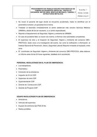 PROCEDIMIENTO DE TRABAJO SEGURO PARA MONTAJE DE
TUBERIA EN DIFERENTES AREAS DEL PROYECTO
EXPANSIÓN METOR OBRA: MONTAJE MECANICO, TUBERIA, Y
ESTRUCTURAS METALICAS
No de Rev.: 1
FECHA: 14/10/08
PÁGINA: 23 de 31
• No mover el paciente del lugar donde se encuentra accidentado, hasta no identificar con el
paramédico la lesión y la gravedad de la misma.
• Trasladar al lesionado inmediatamente al centro asistencial más cercano Servicios Médicos
URIMAN y desde allí de ser necesario, a un centro especializado.
• Reportar al departamento de Seguridad, Higiene y ambiente de URIMAN.
• En caso de accidente fatal, no mover a la víctima, e informar a las autoridades competentes.
• El supervisor de obra y el Inspector de Seguridad, Higiene y Ambiente del consorcio GBC-
PROYCCA, darán inicio a la investigación del evento. Así como la notificación e información, al
Instituto Nacional de Prevención, Salud y Seguridad Laboral (Reporte inmediato al Inpsasel), entre
otros.
• El coordinador de Seguridad, Higiene y Ambiente del consorcio GBC-PROYCCA, debe elaborar
un informe antes de las 24 horas siguientes, detallado de lo acontecido.
PERSONAL INVOLUCRADO EN EL PLAN DE EMERGENCIA:
• Los trabajadores.
• Paramédico.
• Conductor de la ambulancia.
• Inspector de S.H.A CGP.
• Supervisor de obra CGP.
• Superintendente CGP.
• Gerente de Construcción CGP.
• Gerente de Proyecto CGP.
EQUIPO INVOLUCRADO PLAN DE EMERGENCIA:
• Ambulancia.
• Vehículo del supervisor.
• Equipos de extintores tipo PQS 20 lbs.
• Radios portátiles.
 