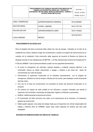 PROCEDIMIENTO DE TRABAJO SEGURO PARA MONTAJE DE
TUBERIA EN DIFERENTES AREAS DEL PROYECTO
EXPANSIÓN METOR OBRA: MONTAJE MECANICO, TUBERIA, Y
ESTRUCTURAS METALICAS
No de Rev.: 1
FECHA: 14/10/08
PÁGINA: 25 de 31
JOSE L RODRIGUEZ SUPERINTENDENTE GENERAL 0414-0283862
HECTOR ZERPA COORD. LABORAL 0414-7727124
WILLIAN GALVAN SUPERINTENDENTE LIDER 0412-7193522
LUCILA MEDINA MÉDICO
0414-8412015
PROCEDIMIENTO DE DESALOJO:
Para el desalojo del área el personal debe utilizar las vías de escape indicadas en el sitio de la
instalación por avisos, dirigirse al lugar de concentración y quedar a la espera de instrucciones por el
custodio de la instalación. Esta instrucción debe seguirse de acuerdo al Sistema de Alarma de
Desalojo previsto en las instalaciones de METOR, y el Plan General para Control de Emergencia PI-
P 030 de URIMAN. Todo el personal deberá cumplir con los siguientes lineamientos:
• Al ocurrir la emergencia, los vehículos, equipos pesados y cualquier maquina eléctrica o de
combustión interna se deben desconectar o apagar y dirigirse a pie hacia las áreas de
concentración por rutas de escape.
• Previamente el supervisor involucrado en la actividad conjuntamente con la brigada de
emergencia, utilizarán la ruta de escape, indicada por los avisos, para desalojar a todo el personal
del área crítica.
• Una vez en el área de concentración se procederá al conteo del personal involucrado en el
proyecto.
• Se contará con equipo de radio portátil en los vehículos y equipos manuales que tendrá el
supervisor de la actividad, coordinador de Seguridad, Higiene y Ambiente y paramédico.
• Notificar telefónicamente al personal de Uriman.
• El Coordinador de SHA comunica (vía radio) a los supervisores de la empresa y al respectivo
gerente de construcción.
• Nadie puede regresar a las áreas de trabajo hasta que el Supervisor de Uriman responsable del
trabajo y Gerente SHA de URIMAN, hayan dado orden después de verificar que todo está
despejado.
INCENDIO EN INMEDIACIONES DE ÁREAS DE TRABAJO:
 