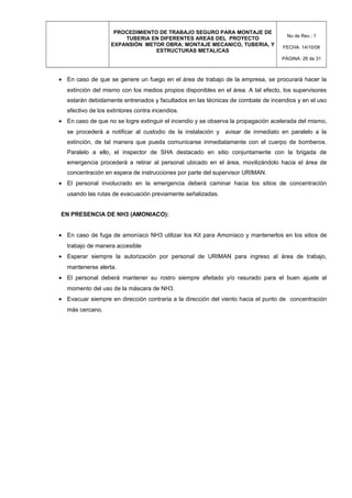 PROCEDIMIENTO DE TRABAJO SEGURO PARA MONTAJE DE
TUBERIA EN DIFERENTES AREAS DEL PROYECTO
EXPANSIÓN METOR OBRA: MONTAJE MECANICO, TUBERIA, Y
ESTRUCTURAS METALICAS
No de Rev.: 1
FECHA: 14/10/08
PÁGINA: 26 de 31
• En caso de que se genere un fuego en el área de trabajo de la empresa, se procurará hacer la
extinción del mismo con los medios propios disponibles en el área. A tal efecto, los supervisores
estarán debidamente entrenados y facultados en las técnicas de combate de incendios y en el uso
efectivo de los extintores contra incendios.
• En caso de que no se logre extinguir el incendio y se observa la propagación acelerada del mismo,
se procederá a notificar al custodio de la instalación y avisar de inmediato en paralelo a la
extinción, de tal manera que pueda comunicarse inmediatamente con el cuerpo de bomberos.
Paralelo a ello, el inspector de SHA destacado en sitio conjuntamente con la brigada de
emergencia procederá a retirar al personal ubicado en el área, movilizándolo hacia el área de
concentración en espera de instrucciones por parte del supervisor URIMAN.
• El personal involucrado en la emergencia deberá caminar hacia los sitios de concentración
usando las rutas de evacuación previamente señalizadas.
EN PRESENCIA DE NH3 (AMONIACO):
• En caso de fuga de amoníaco NH3 utilizar los Kit para Amoníaco y mantenerlos en los sitios de
trabajo de manera accesible
• Esperar siempre la autorización por personal de URIMAN para ingreso al área de trabajo,
mantenerse alerta.
• El personal deberá mantener su rostro siempre afeitado y/o rasurado para el buen ajuste al
momento del uso de la máscara de NH3.
• Evacuar siempre en dirección contraria a la dirección del viento hacia el punto de concentración
más cercano.
 
