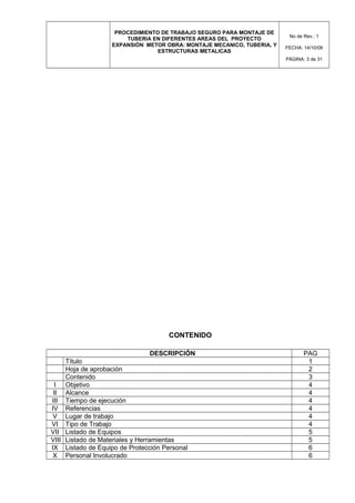 PROCEDIMIENTO DE TRABAJO SEGURO PARA MONTAJE DE
TUBERIA EN DIFERENTES AREAS DEL PROYECTO
EXPANSIÓN METOR OBRA: MONTAJE MECANICO, TUBERIA, Y
ESTRUCTURAS METALICAS
No de Rev.: 1
FECHA: 14/10/08
PÁGINA: 3 de 31
CONTENIDO
DESCRIPCIÓN PAG
Título 1
Hoja de aprobación 2
Contenido 3
I Objetivo 4
II Alcance 4
III Tiempo de ejecución 4
IV Referencias 4
V Lugar de trabajo 4
VI Tipo de Trabajo 4
VII Listado de Equipos 5
VIII Listado de Materiales y Herramientas 5
IX Listado de Equipo de Protección Personal 6
X Personal Involucrado 6
 