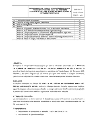 PROCEDIMIENTO DE TRABAJO SEGURO PARA MONTAJE DE
TUBERIA EN DIFERENTES AREAS DEL PROYECTO
EXPANSIÓN METOR OBRA: MONTAJE MECANICO, TUBERIA, Y
ESTRUCTURAS METALICAS
No de Rev.: 1
FECHA: 14/10/08
PÁGINA: 4 de 31
XI Descripción de las actividades 9
XII Medidas de Seguridad, Higiene y Ambiente 20
XIII Plan de Emergencia 22
XIV Anexos 27
Anexo 1. Flujograma de Notificación en caso de Accidente e Incidente 28
Anexo 2. Ruta de evacuación especifica del lugar de trabajo 29
Anexo 3. Croquis de planta de construcción de plataformas en Pipe Rack 31
Anexo 4. Croquis de sección típica en Pipe Rack 33
Anexo 5. Croquis de referencial de tubería en Pipe Rack según elevaciones 35
Anexo 6. Tabla de carga para el calculo de izamiento 36
I OBJETIVO:
El propósito de este procedimiento es asegurar que todas la actividades relacionadas con el MONTAJE
DE TUBERIA EN DIFERENTES AREAS DEL PROYECTO EXPANSION METOR se ejecuten de
acuerdo al diseño de ingeniería, especificaciones y prácticas de Trabajo Seguro del Consorcio GBC-
PROYCCA, de forma asegurar que las normas que rigen esta materia se cumplan cabalmente,
garantizando la integridad física de los trabajadores, instalaciones en general, ambiente y terceros.
II ALCANCE:
El alcance contempla los trabajos de MONTAJE DE TUBERIA EN DIFERENTES AREAS DEL
PROYECTO EXPANSION METOR en la obra: Montaje Mecánico, Tuberías y estructuras metálicas,
siguiendo los pasos y lineamientos especificados en este procedimiento. Este Procedimiento es aplicable
al personal de Consorcio GBC-PROYCCA y terceros, involucrado en la actividad.
III TIEMPO DE EJECUCIÓN:
Las actividades tienen un tiempo estimado de duración de acuerdo con lo estimado en la planificación a
partir de la fecha de inicio de la misma, laborándose en turnos de 8 horas comprendido desde las 7:00
AM hasta las 4:00 PM.
IV REFERENCIAS:
• Procedimiento de operaciones de izamiento 1145-01-900-039-ADM-128
• Procedimiento de permiso de trabajo.
 