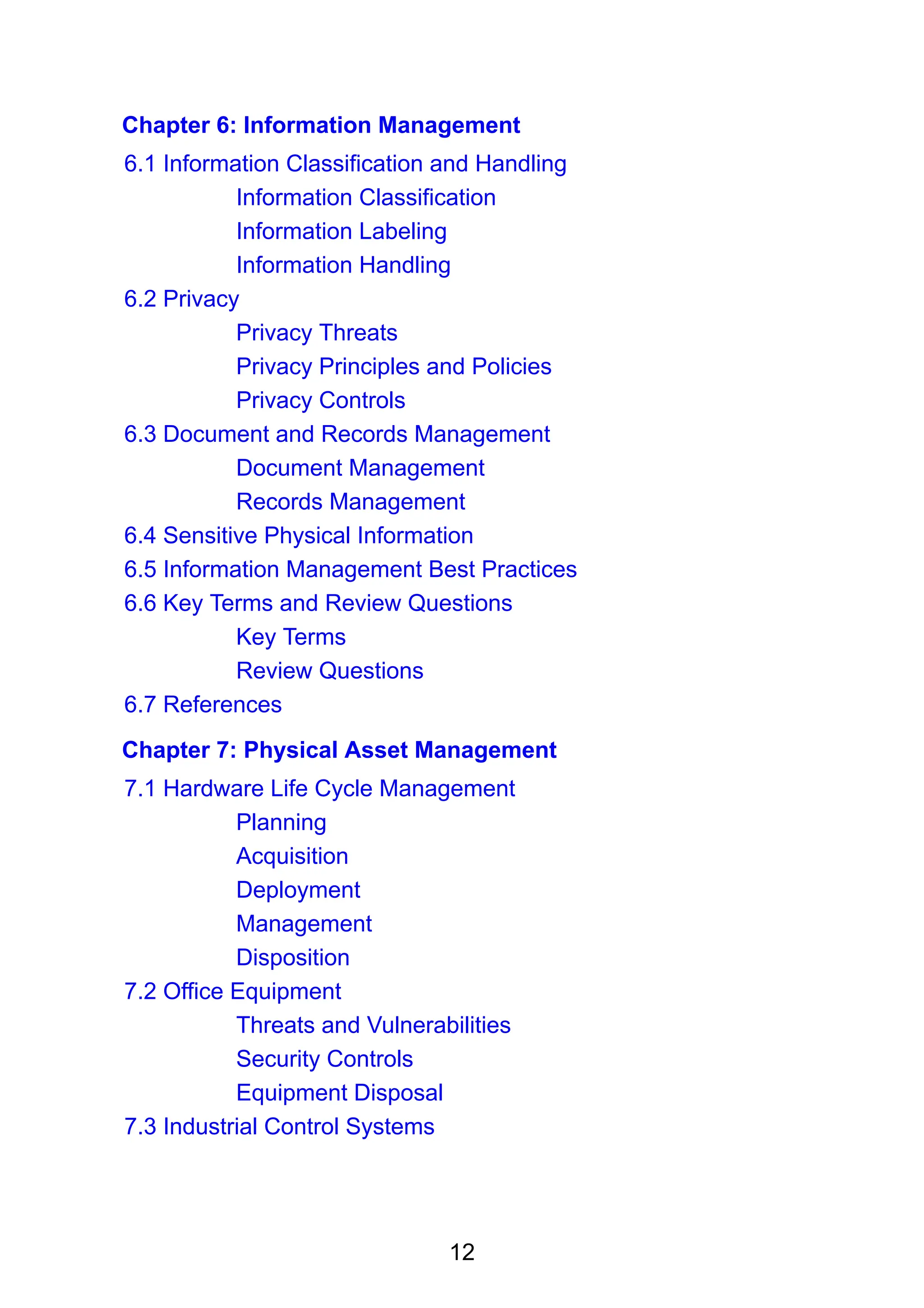 12
Chapter 6: Information Management
6.1 Information Classification and Handling
Information Classification
Information Labeling
Information Handling
6.2 Privacy
Privacy Threats
Privacy Principles and Policies
Privacy Controls
6.3 Document and Records Management
Document Management
Records Management
6.4 Sensitive Physical Information
6.5 Information Management Best Practices
6.6 Key Terms and Review Questions
Key Terms
Review Questions
6.7 References
Chapter 7: Physical Asset Management
7.1 Hardware Life Cycle Management
Planning
Acquisition
Deployment
Management
Disposition
7.2 Office Equipment
Threats and Vulnerabilities
Security Controls
Equipment Disposal
7.3 Industrial Control Systems
 