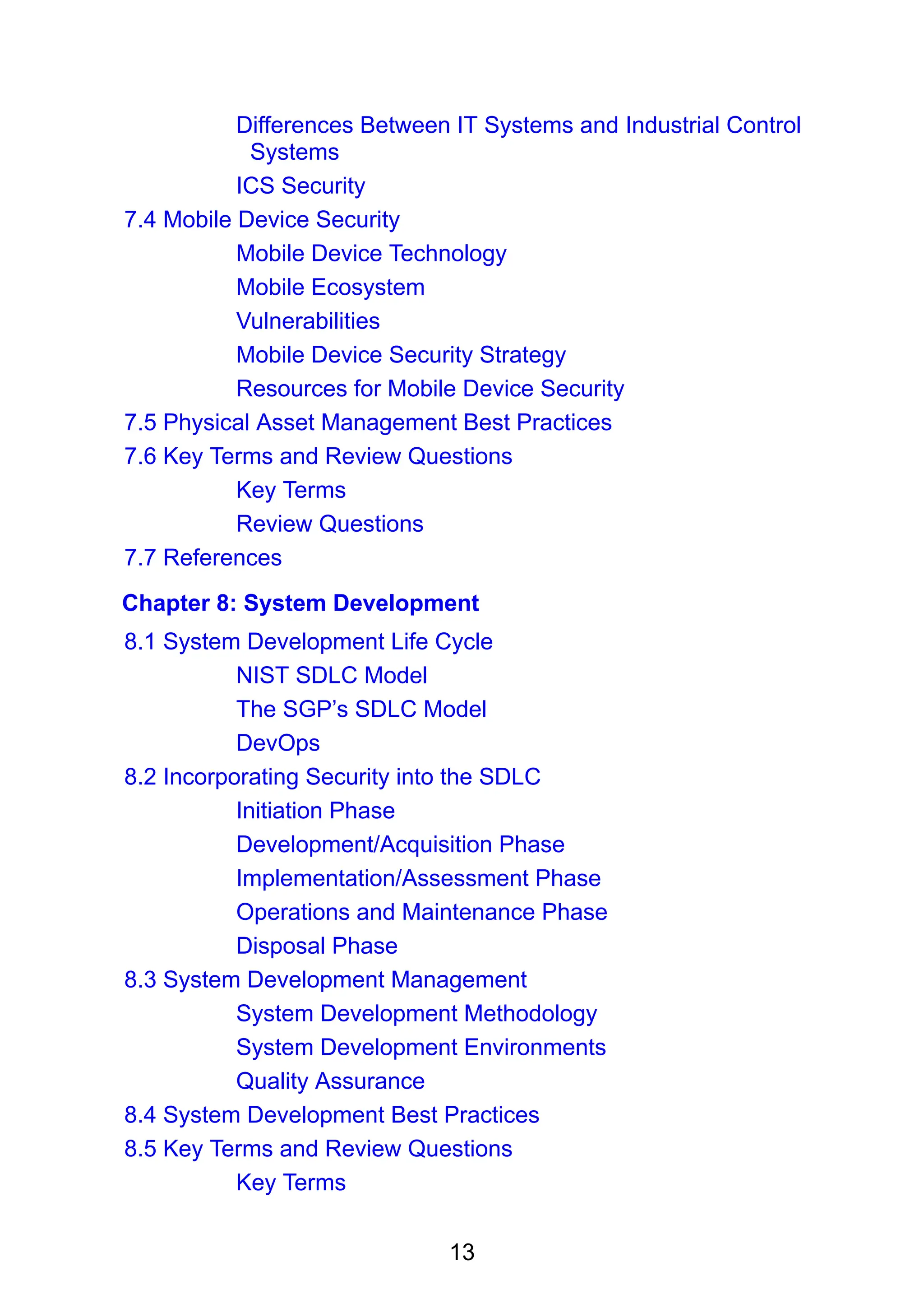 13
Differences Between IT Systems and Industrial Control
Systems
ICS Security
7.4 Mobile Device Security
Mobile Device Technology
Mobile Ecosystem
Vulnerabilities
Mobile Device Security Strategy
Resources for Mobile Device Security
7.5 Physical Asset Management Best Practices
7.6 Key Terms and Review Questions
Key Terms
Review Questions
7.7 References
Chapter 8: System Development
8.1 System Development Life Cycle
NIST SDLC Model
The SGP’s SDLC Model
DevOps
8.2 Incorporating Security into the SDLC
Initiation Phase
Development/Acquisition Phase
Implementation/Assessment Phase
Operations and Maintenance Phase
Disposal Phase
8.3 System Development Management
System Development Methodology
System Development Environments
Quality Assurance
8.4 System Development Best Practices
8.5 Key Terms and Review Questions
Key Terms
 