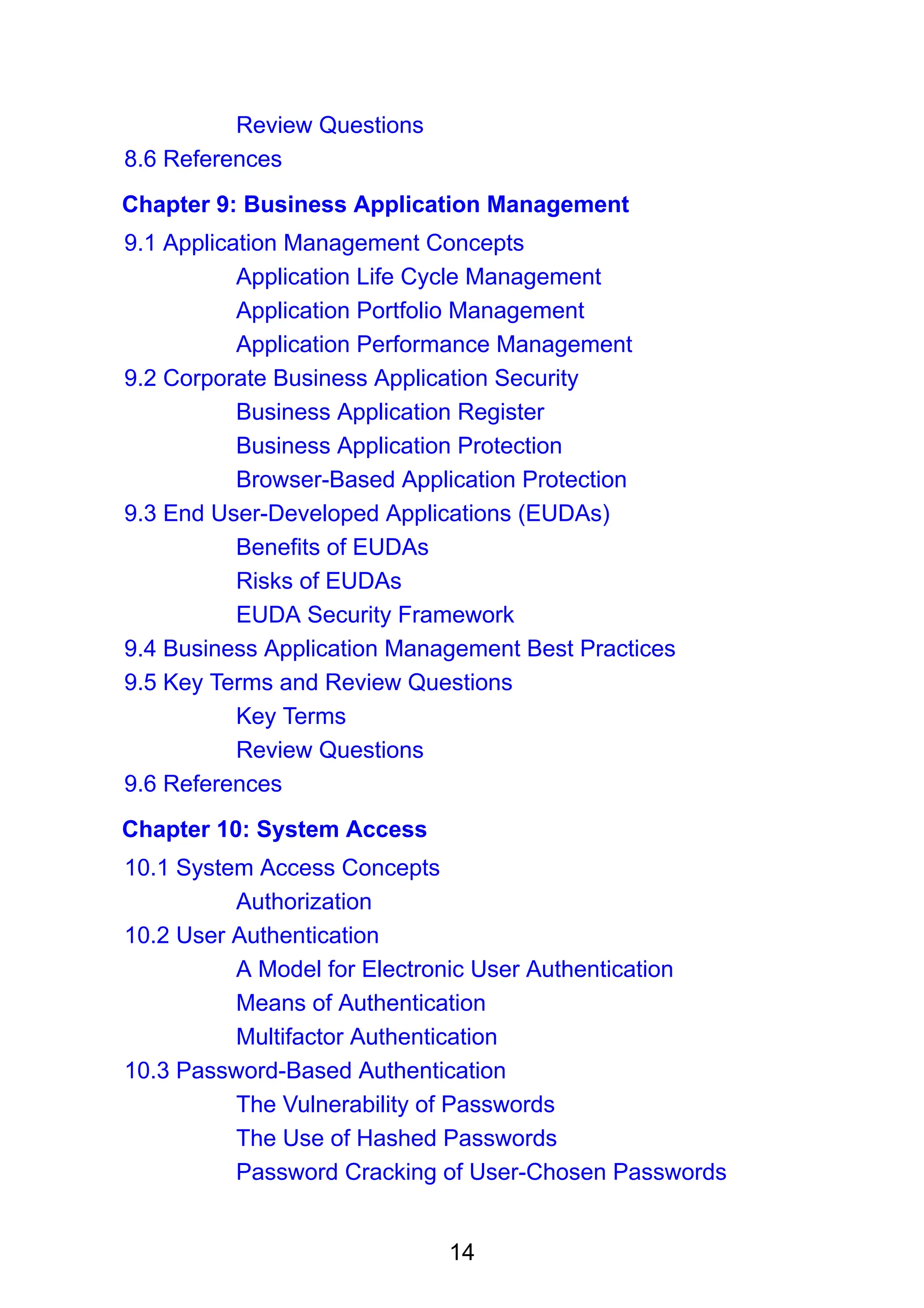 14
Review Questions
8.6 References
Chapter 9: Business Application Management
9.1 Application Management Concepts
Application Life Cycle Management
Application Portfolio Management
Application Performance Management
9.2 Corporate Business Application Security
Business Application Register
Business Application Protection
Browser-Based Application Protection
9.3 End User-Developed Applications (EUDAs)
Benefits of EUDAs
Risks of EUDAs
EUDA Security Framework
9.4 Business Application Management Best Practices
9.5 Key Terms and Review Questions
Key Terms
Review Questions
9.6 References
Chapter 10: System Access
10.1 System Access Concepts
Authorization
10.2 User Authentication
A Model for Electronic User Authentication
Means of Authentication
Multifactor Authentication
10.3 Password-Based Authentication
The Vulnerability of Passwords
The Use of Hashed Passwords
Password Cracking of User-Chosen Passwords
 