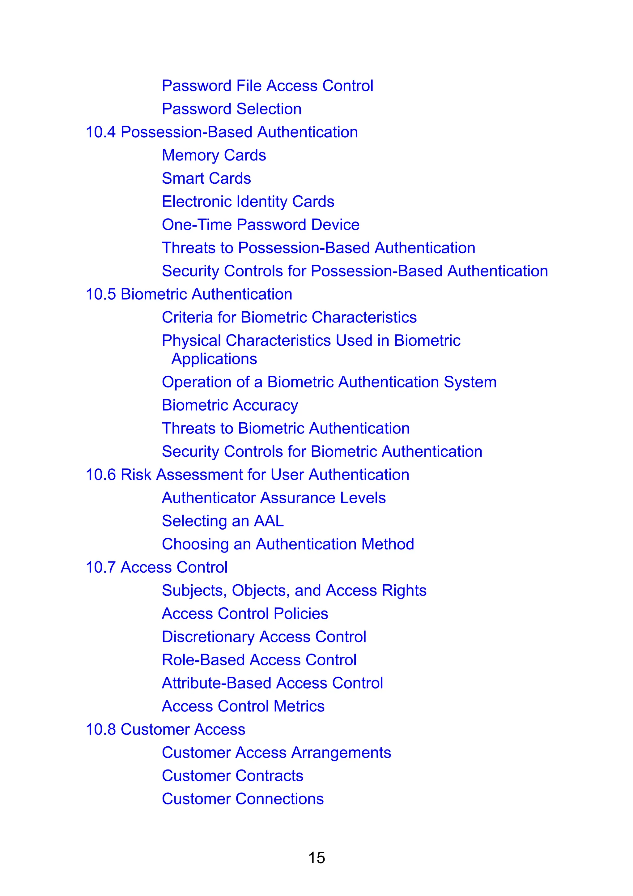 15
Password File Access Control
Password Selection
10.4 Possession-Based Authentication
Memory Cards
Smart Cards
Electronic Identity Cards
One-Time Password Device
Threats to Possession-Based Authentication
Security Controls for Possession-Based Authentication
10.5 Biometric Authentication
Criteria for Biometric Characteristics
Physical Characteristics Used in Biometric
Applications
Operation of a Biometric Authentication System
Biometric Accuracy
Threats to Biometric Authentication
Security Controls for Biometric Authentication
10.6 Risk Assessment for User Authentication
Authenticator Assurance Levels
Selecting an AAL
Choosing an Authentication Method
10.7 Access Control
Subjects, Objects, and Access Rights
Access Control Policies
Discretionary Access Control
Role-Based Access Control
Attribute-Based Access Control
Access Control Metrics
10.8 Customer Access
Customer Access Arrangements
Customer Contracts
Customer Connections
 