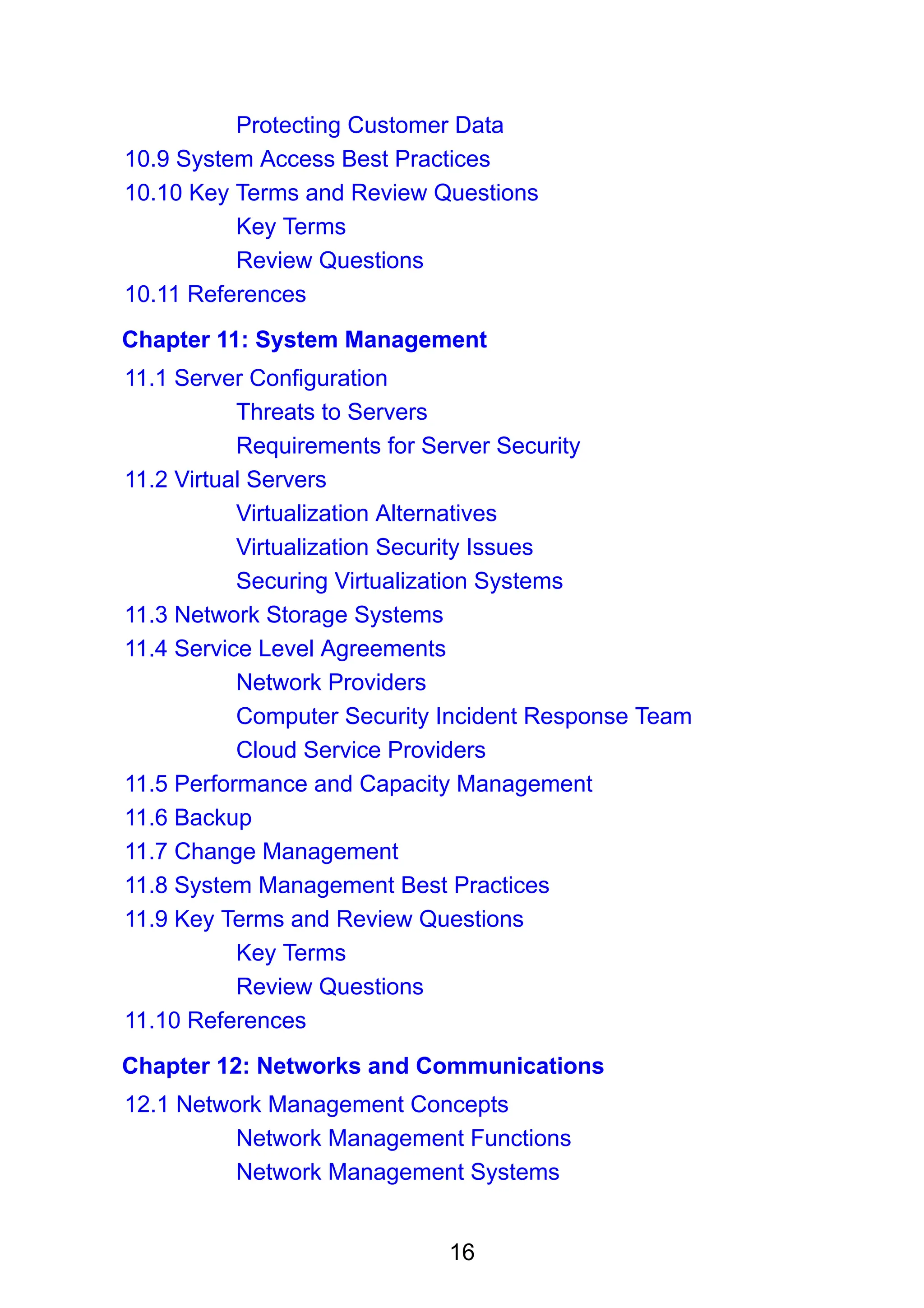 16
Protecting Customer Data
10.9 System Access Best Practices
10.10 Key Terms and Review Questions
Key Terms
Review Questions
10.11 References
Chapter 11: System Management
11.1 Server Configuration
Threats to Servers
Requirements for Server Security
11.2 Virtual Servers
Virtualization Alternatives
Virtualization Security Issues
Securing Virtualization Systems
11.3 Network Storage Systems
11.4 Service Level Agreements
Network Providers
Computer Security Incident Response Team
Cloud Service Providers
11.5 Performance and Capacity Management
11.6 Backup
11.7 Change Management
11.8 System Management Best Practices
11.9 Key Terms and Review Questions
Key Terms
Review Questions
11.10 References
Chapter 12: Networks and Communications
12.1 Network Management Concepts
Network Management Functions
Network Management Systems
 