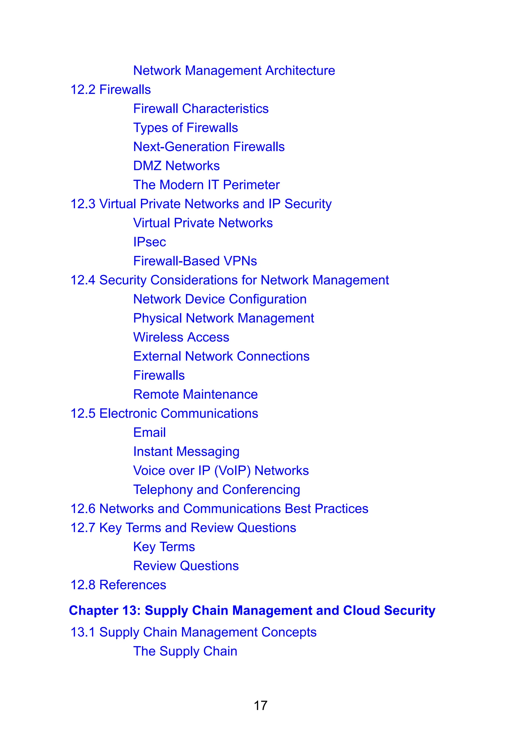 17
Network Management Architecture
12.2 Firewalls
Firewall Characteristics
Types of Firewalls
Next-Generation Firewalls
DMZ Networks
The Modern IT Perimeter
12.3 Virtual Private Networks and IP Security
Virtual Private Networks
IPsec
Firewall-Based VPNs
12.4 Security Considerations for Network Management
Network Device Configuration
Physical Network Management
Wireless Access
External Network Connections
Firewalls
Remote Maintenance
12.5 Electronic Communications
Email
Instant Messaging
Voice over IP (VoIP) Networks
Telephony and Conferencing
12.6 Networks and Communications Best Practices
12.7 Key Terms and Review Questions
Key Terms
Review Questions
12.8 References
Chapter 13: Supply Chain Management and Cloud Security
13.1 Supply Chain Management Concepts
The Supply Chain
 