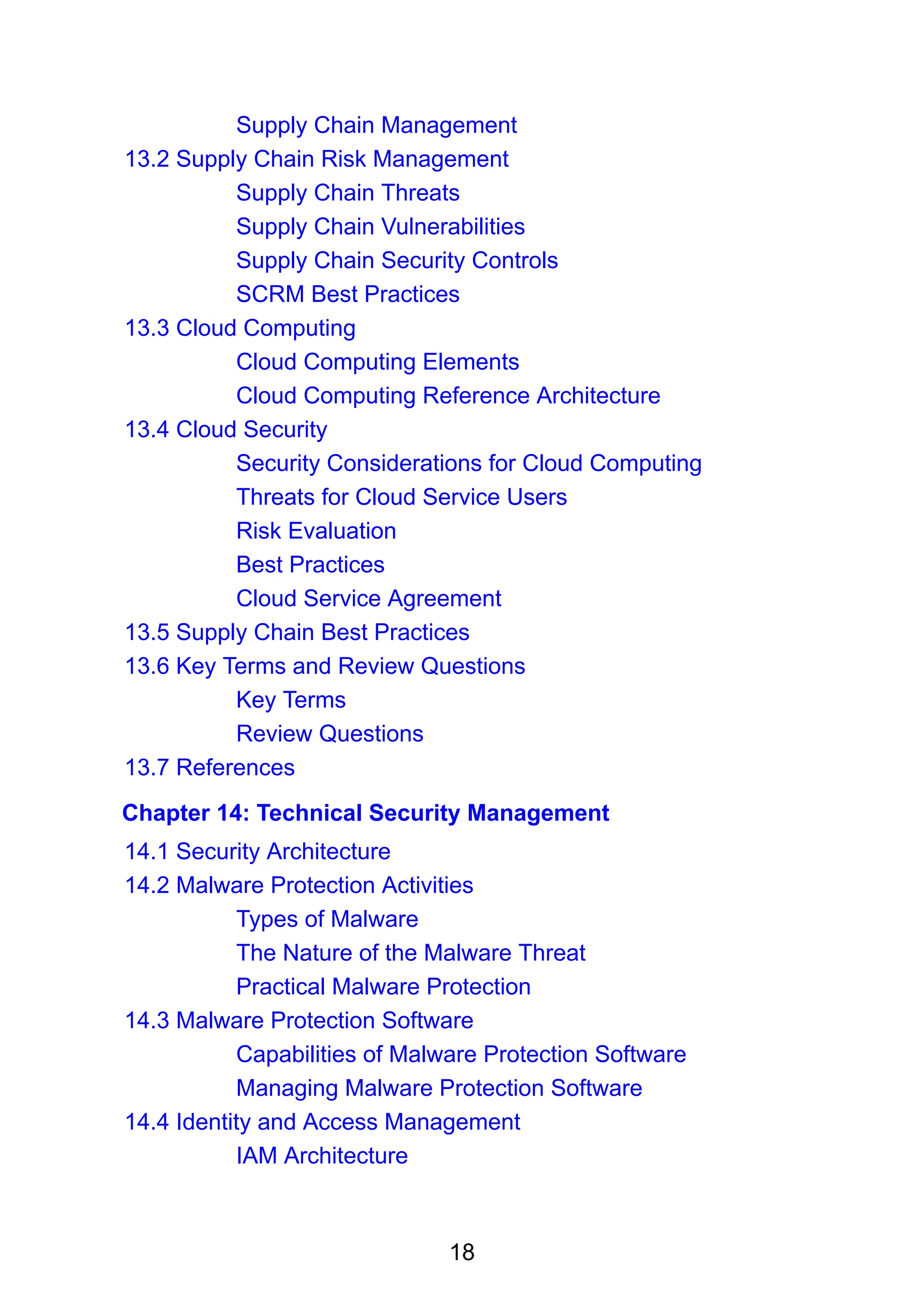 18
Supply Chain Management
13.2 Supply Chain Risk Management
Supply Chain Threats
Supply Chain Vulnerabilities
Supply Chain Security Controls
SCRM Best Practices
13.3 Cloud Computing
Cloud Computing Elements
Cloud Computing Reference Architecture
13.4 Cloud Security
Security Considerations for Cloud Computing
Threats for Cloud Service Users
Risk Evaluation
Best Practices
Cloud Service Agreement
13.5 Supply Chain Best Practices
13.6 Key Terms and Review Questions
Key Terms
Review Questions
13.7 References
Chapter 14: Technical Security Management
14.1 Security Architecture
14.2 Malware Protection Activities
Types of Malware
The Nature of the Malware Threat
Practical Malware Protection
14.3 Malware Protection Software
Capabilities of Malware Protection Software
Managing Malware Protection Software
14.4 Identity and Access Management
IAM Architecture
 