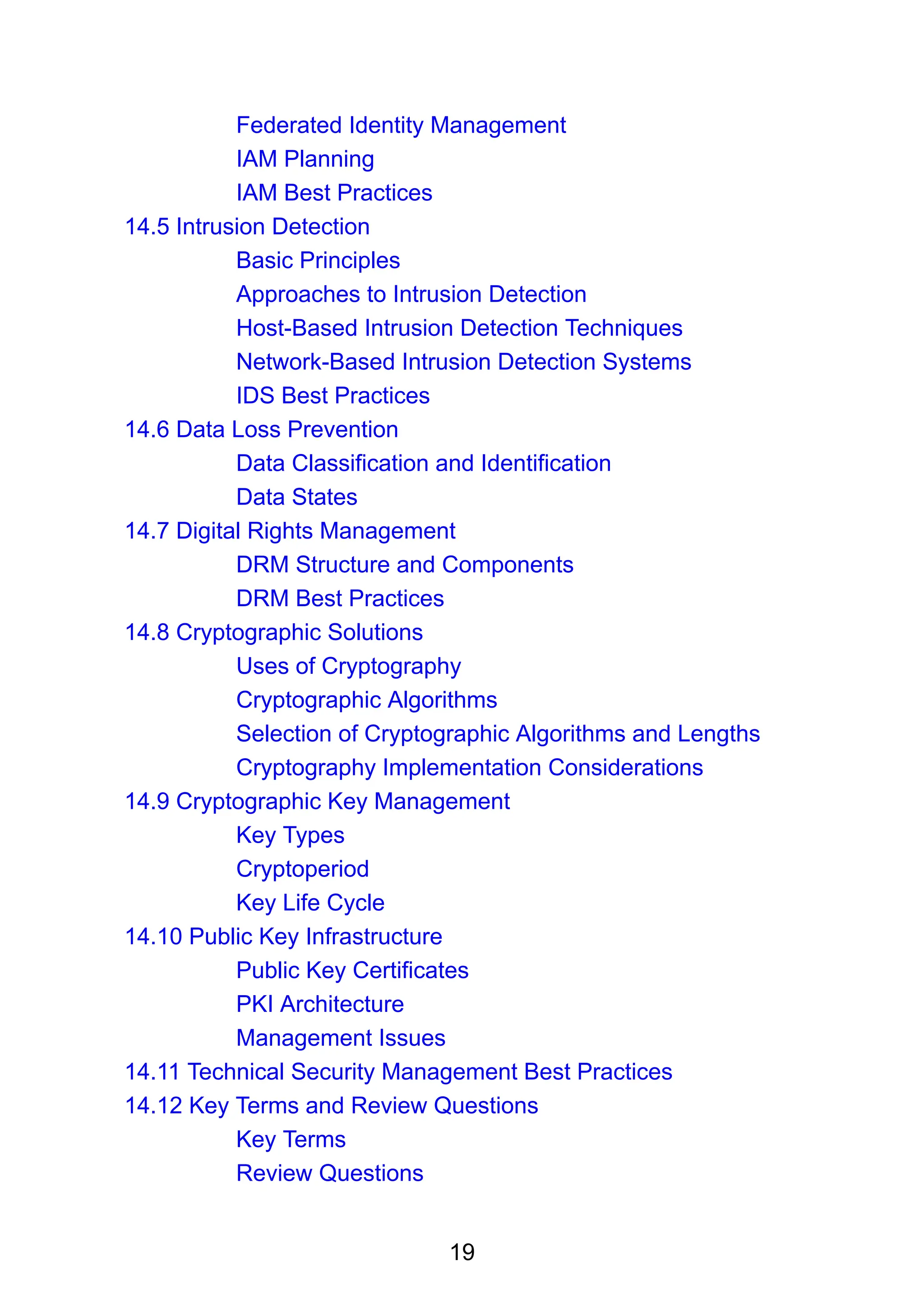 19
Federated Identity Management
IAM Planning
IAM Best Practices
14.5 Intrusion Detection
Basic Principles
Approaches to Intrusion Detection
Host-Based Intrusion Detection Techniques
Network-Based Intrusion Detection Systems
IDS Best Practices
14.6 Data Loss Prevention
Data Classification and Identification
Data States
14.7 Digital Rights Management
DRM Structure and Components
DRM Best Practices
14.8 Cryptographic Solutions
Uses of Cryptography
Cryptographic Algorithms
Selection of Cryptographic Algorithms and Lengths
Cryptography Implementation Considerations
14.9 Cryptographic Key Management
Key Types
Cryptoperiod
Key Life Cycle
14.10 Public Key Infrastructure
Public Key Certificates
PKI Architecture
Management Issues
14.11 Technical Security Management Best Practices
14.12 Key Terms and Review Questions
Key Terms
Review Questions
 