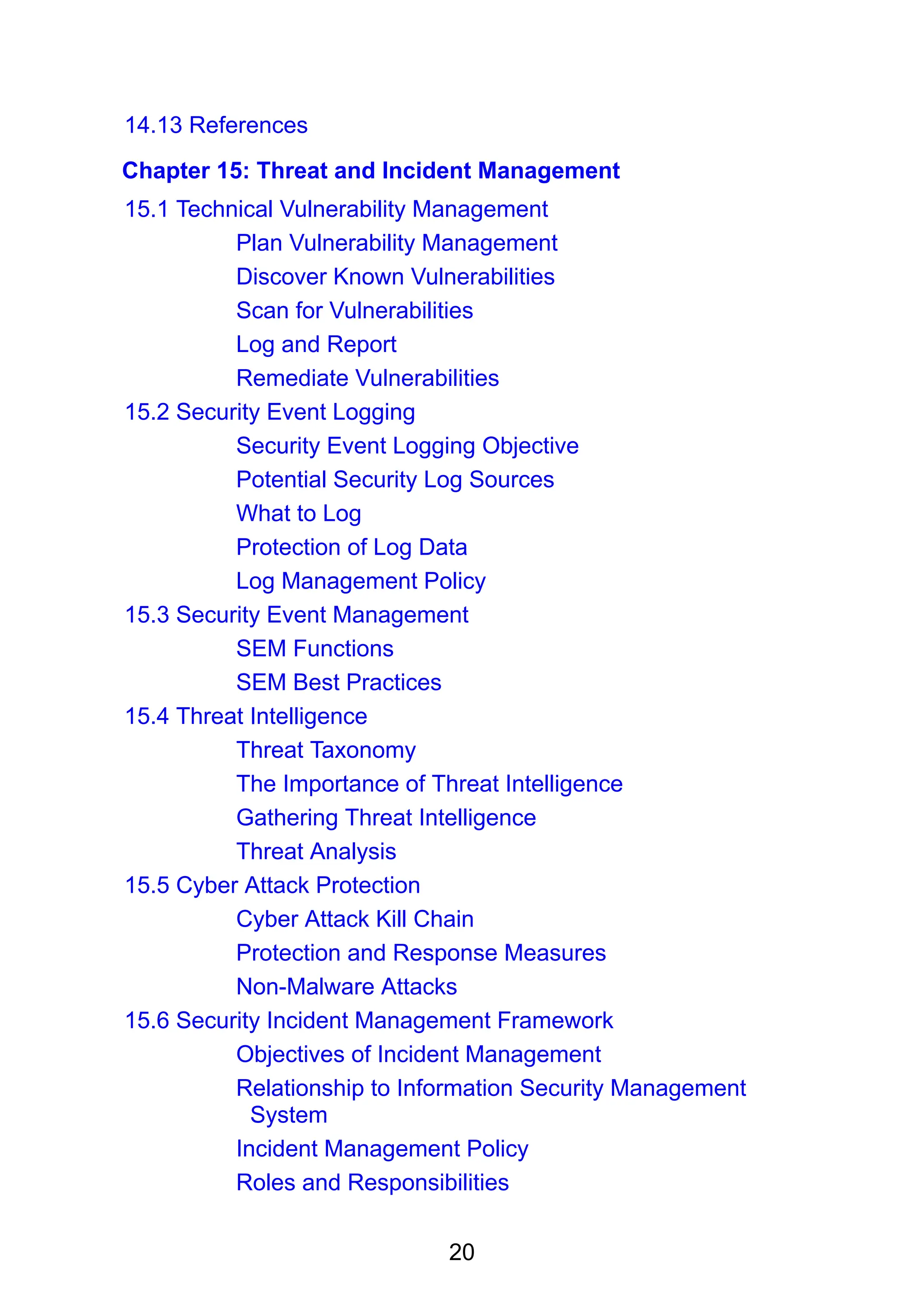 20
14.13 References
Chapter 15: Threat and Incident Management
15.1 Technical Vulnerability Management
Plan Vulnerability Management
Discover Known Vulnerabilities
Scan for Vulnerabilities
Log and Report
Remediate Vulnerabilities
15.2 Security Event Logging
Security Event Logging Objective
Potential Security Log Sources
What to Log
Protection of Log Data
Log Management Policy
15.3 Security Event Management
SEM Functions
SEM Best Practices
15.4 Threat Intelligence
Threat Taxonomy
The Importance of Threat Intelligence
Gathering Threat Intelligence
Threat Analysis
15.5 Cyber Attack Protection
Cyber Attack Kill Chain
Protection and Response Measures
Non-Malware Attacks
15.6 Security Incident Management Framework
Objectives of Incident Management
Relationship to Information Security Management
System
Incident Management Policy
Roles and Responsibilities
 