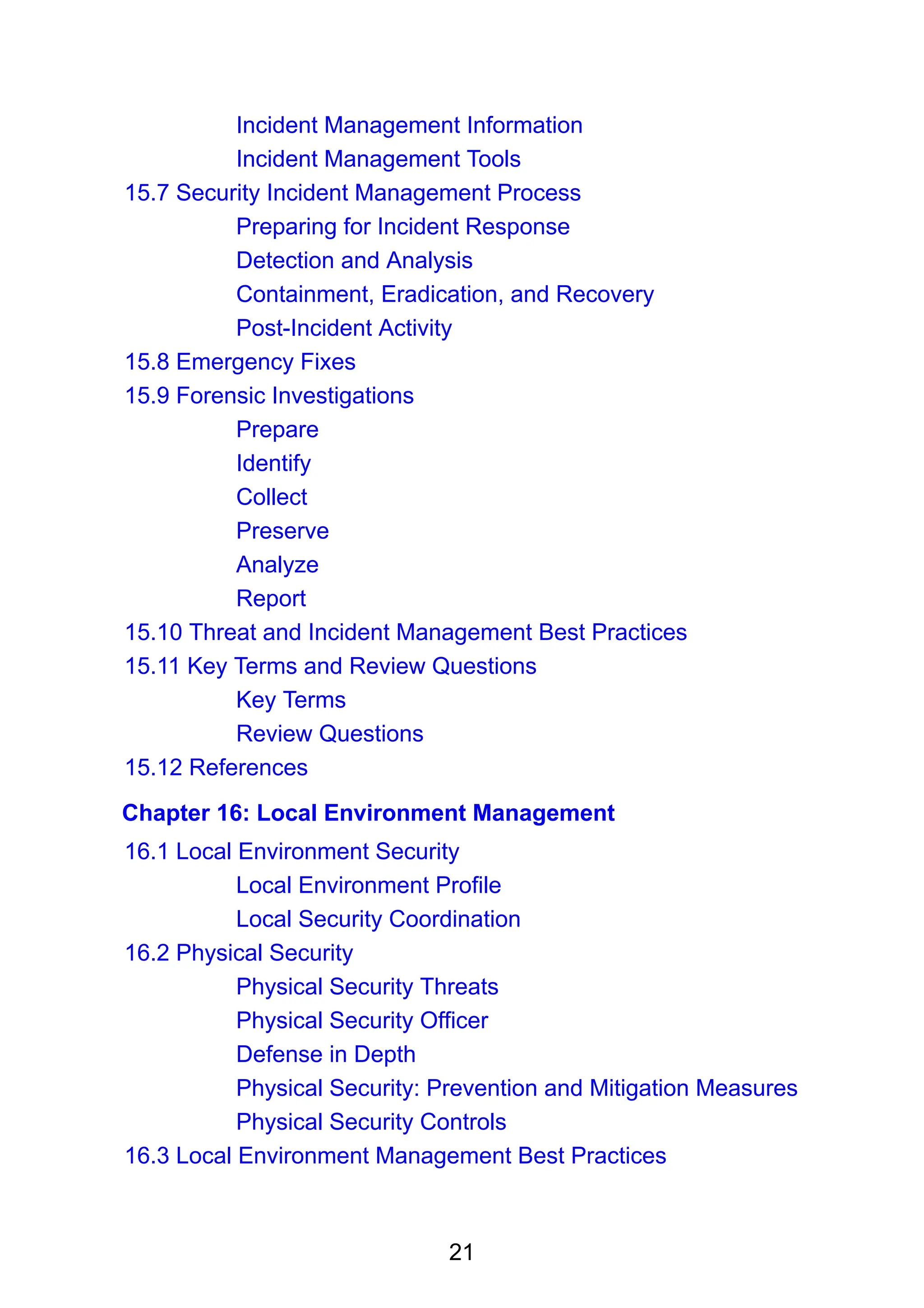 21
Incident Management Information
Incident Management Tools
15.7 Security Incident Management Process
Preparing for Incident Response
Detection and Analysis
Containment, Eradication, and Recovery
Post-Incident Activity
15.8 Emergency Fixes
15.9 Forensic Investigations
Prepare
Identify
Collect
Preserve
Analyze
Report
15.10 Threat and Incident Management Best Practices
15.11 Key Terms and Review Questions
Key Terms
Review Questions
15.12 References
Chapter 16: Local Environment Management
16.1 Local Environment Security
Local Environment Profile
Local Security Coordination
16.2 Physical Security
Physical Security Threats
Physical Security Officer
Defense in Depth
Physical Security: Prevention and Mitigation Measures
Physical Security Controls
16.3 Local Environment Management Best Practices
 