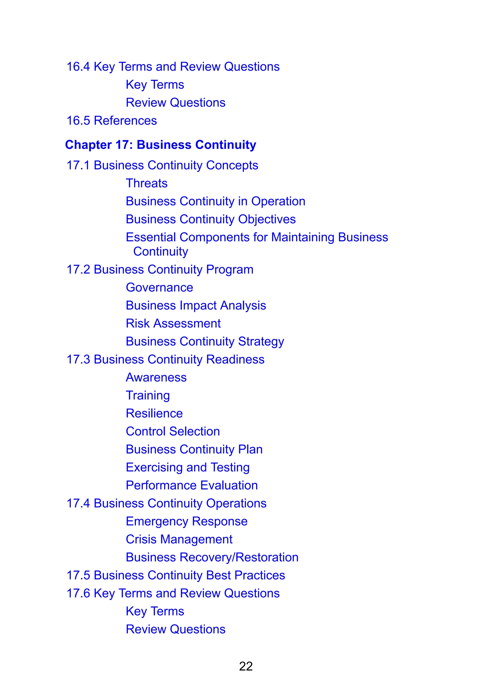 22
16.4 Key Terms and Review Questions
Key Terms
Review Questions
16.5 References
Chapter 17: Business Continuity
17.1 Business Continuity Concepts
Threats
Business Continuity in Operation
Business Continuity Objectives
Essential Components for Maintaining Business
Continuity
17.2 Business Continuity Program
Governance
Business Impact Analysis
Risk Assessment
Business Continuity Strategy
17.3 Business Continuity Readiness
Awareness
Training
Resilience
Control Selection
Business Continuity Plan
Exercising and Testing
Performance Evaluation
17.4 Business Continuity Operations
Emergency Response
Crisis Management
Business Recovery/Restoration
17.5 Business Continuity Best Practices
17.6 Key Terms and Review Questions
Key Terms
Review Questions
 