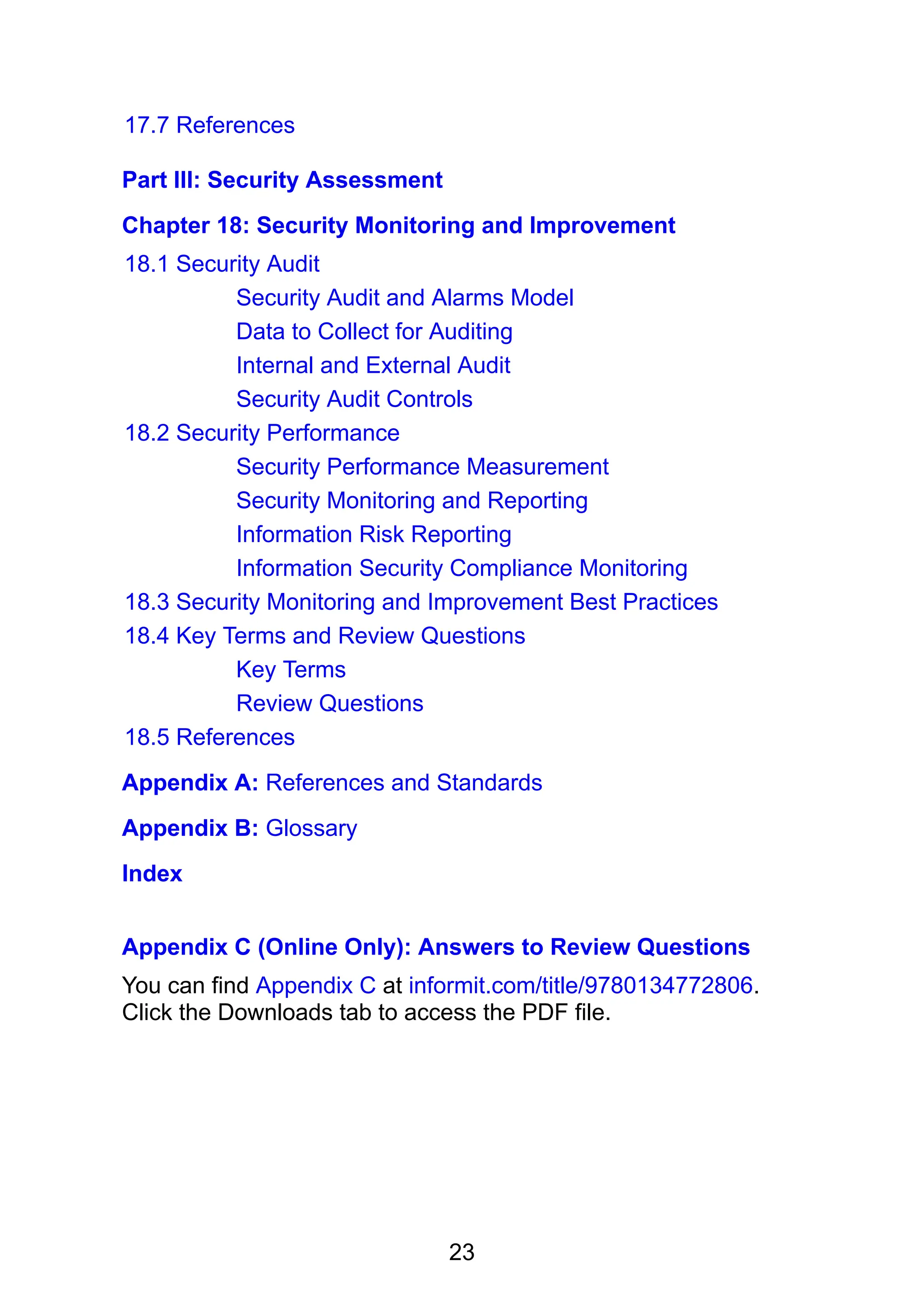 23
17.7 References
Part III: Security Assessment
Chapter 18: Security Monitoring and Improvement
18.1 Security Audit
Security Audit and Alarms Model
Data to Collect for Auditing
Internal and External Audit
Security Audit Controls
18.2 Security Performance
Security Performance Measurement
Security Monitoring and Reporting
Information Risk Reporting
Information Security Compliance Monitoring
18.3 Security Monitoring and Improvement Best Practices
18.4 Key Terms and Review Questions
Key Terms
Review Questions
18.5 References
Appendix A: References and Standards
Appendix B: Glossary
Index
Appendix C (Online Only): Answers to Review Questions
You can find Appendix C at informit.com/title/9780134772806.
Click the Downloads tab to access the PDF file.
 