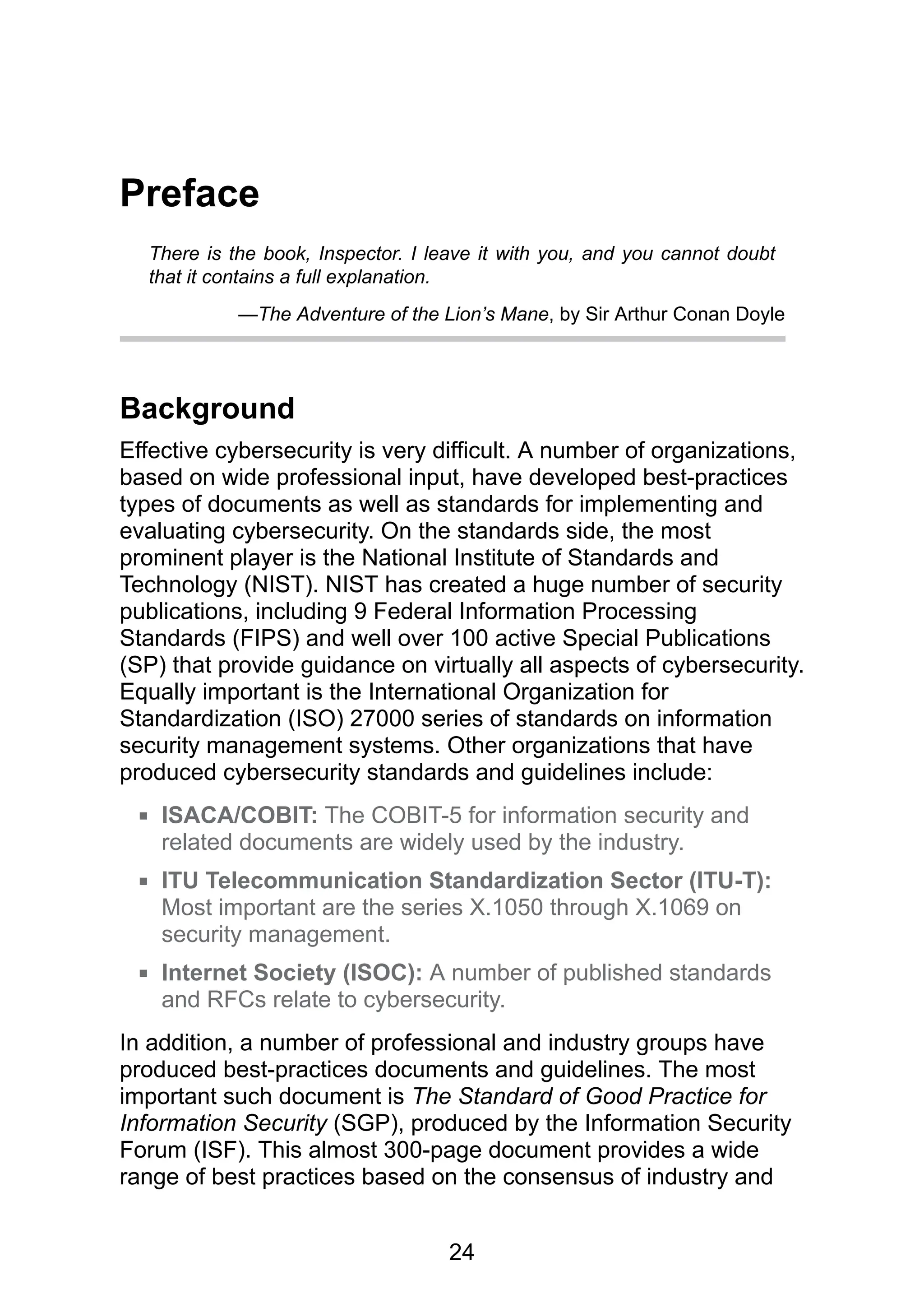 24
Preface
There is the book, Inspector. I leave it with you, and you cannot doubt
that it contains a full explanation.
—The Adventure of the Lion’s Mane, by Sir Arthur Conan Doyle
Background
Effective cybersecurity is very difficult. A number of organizations,
based on wide professional input, have developed best-practices
types of documents as well as standards for implementing and
evaluating cybersecurity. On the standards side, the most
prominent player is the National Institute of Standards and
Technology (NIST). NIST has created a huge number of security
publications, including 9 Federal Information Processing
Standards (FIPS) and well over 100 active Special Publications
(SP) that provide guidance on virtually all aspects of cybersecurity.
Equally important is the International Organization for
Standardization (ISO) 27000 series of standards on information
security management systems. Other organizations that have
produced cybersecurity standards and guidelines include:
ISACA/COBIT: The COBIT-5 for information security and
related documents are widely used by the industry.
ITU Telecommunication Standardization Sector (ITU-T):
Most important are the series X.1050 through X.1069 on
security management.
Internet Society (ISOC): A number of published standards
and RFCs relate to cybersecurity.
In addition, a number of professional and industry groups have
produced best-practices documents and guidelines. The most
important such document is The Standard of Good Practice for
Information Security (SGP), produced by the Information Security
Forum (ISF). This almost 300-page document provides a wide
range of best practices based on the consensus of industry and
 