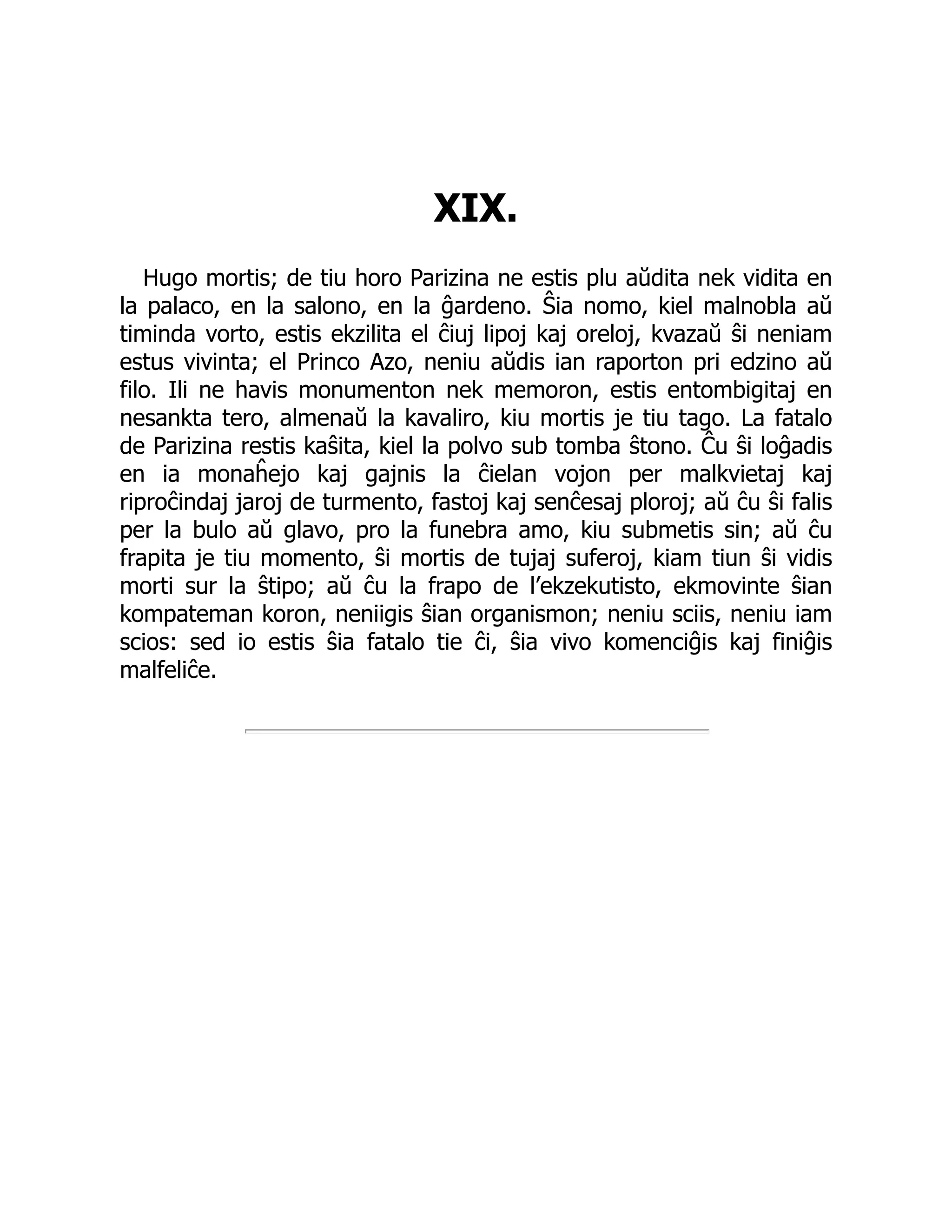 XIX.
Hugo mortis; de tiu horo Parizina ne estis plu aŭdita nek vidita en
la palaco, en la salono, en la ĝardeno. Ŝia nomo, kiel malnobla aŭ
timinda vorto, estis ekzilita el ĉiuj lipoj kaj oreloj, kvazaŭ ŝi neniam
estus vivinta; el Princo Azo, neniu aŭdis ian raporton pri edzino aŭ
filo. Ili ne havis monumenton nek memoron, estis entombigitaj en
nesankta tero, almenaŭ la kavaliro, kiu mortis je tiu tago. La fatalo
de Parizina restis kaŝita, kiel la polvo sub tomba ŝtono. Ĉu ŝi loĝadis
en ia monaĥejo kaj gajnis la ĉielan vojon per malkvietaj kaj
riproĉindaj jaroj de turmento, fastoj kaj senĉesaj ploroj; aŭ ĉu ŝi falis
per la bulo aŭ glavo, pro la funebra amo, kiu submetis sin; aŭ ĉu
frapita je tiu momento, ŝi mortis de tujaj suferoj, kiam tiun ŝi vidis
morti sur la ŝtipo; aŭ ĉu la frapo de l’ekzekutisto, ekmovinte ŝian
kompateman koron, neniigis ŝian organismon; neniu sciis, neniu iam
scios: sed io estis ŝia fatalo tie ĉi, ŝia vivo komenciĝis kaj finiĝis
malfeliĉe.
 