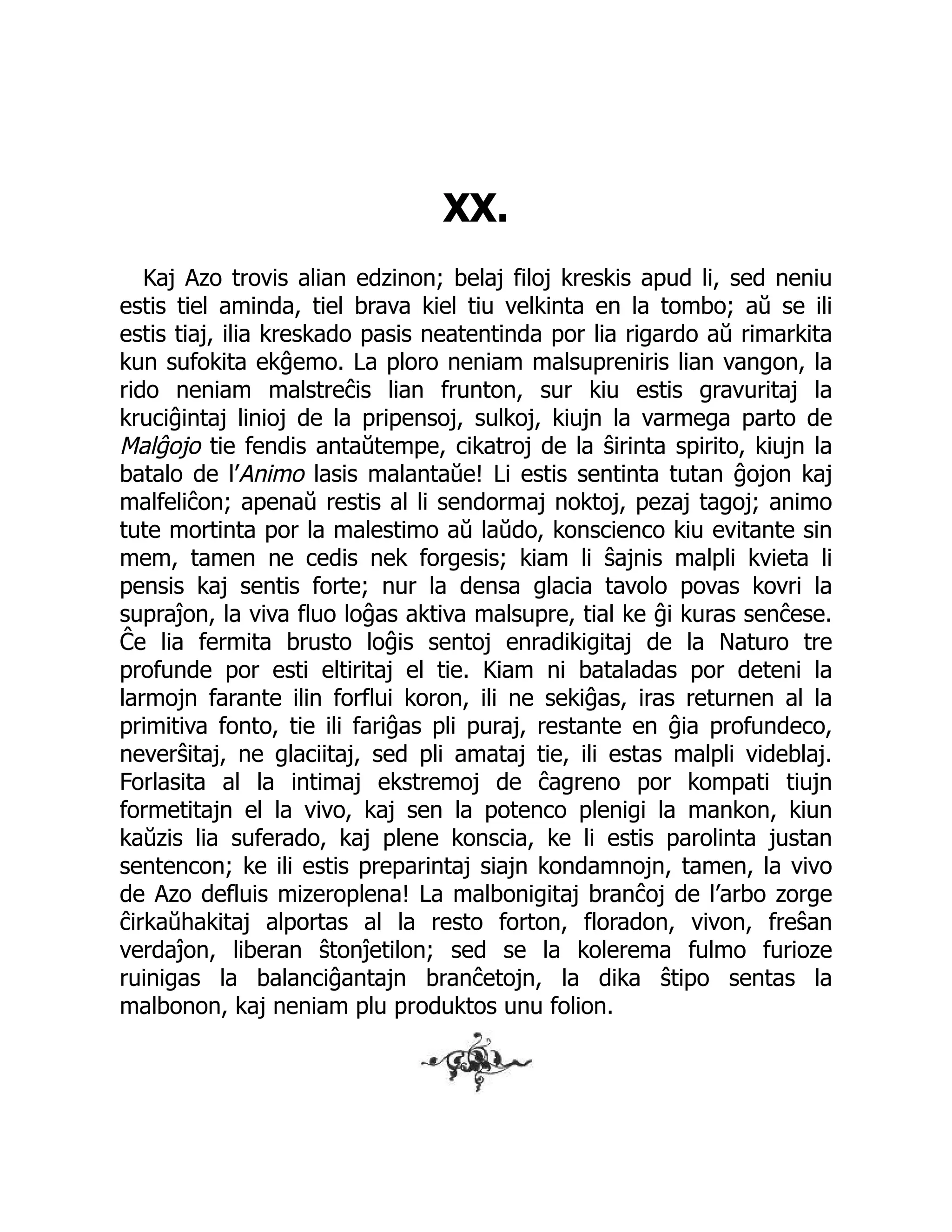 XX.
Kaj Azo trovis alian edzinon; belaj filoj kreskis apud li, sed neniu
estis tiel aminda, tiel brava kiel tiu velkinta en la tombo; aŭ se ili
estis tiaj, ilia kreskado pasis neatentinda por lia rigardo aŭ rimarkita
kun sufokita ekĝemo. La ploro neniam malsupreniris lian vangon, la
rido neniam malstreĉis lian frunton, sur kiu estis gravuritaj la
kruciĝintaj linioj de la pripensoj, sulkoj, kiujn la varmega parto de
Malĝojo tie fendis antaŭtempe, cikatroj de la ŝirinta spirito, kiujn la
batalo de l’Animo lasis malantaŭe! Li estis sentinta tutan ĝojon kaj
malfeliĉon; apenaŭ restis al li sendormaj noktoj, pezaj tagoj; animo
tute mortinta por la malestimo aŭ laŭdo, konscienco kiu evitante sin
mem, tamen ne cedis nek forgesis; kiam li ŝajnis malpli kvieta li
pensis kaj sentis forte; nur la densa glacia tavolo povas kovri la
supraĵon, la viva fluo loĝas aktiva malsupre, tial ke ĝi kuras senĉese.
Ĉe lia fermita brusto loĝis sentoj enradikigitaj de la Naturo tre
profunde por esti eltiritaj el tie. Kiam ni bataladas por deteni la
larmojn farante ilin forflui koron, ili ne sekiĝas, iras returnen al la
primitiva fonto, tie ili fariĝas pli puraj, restante en ĝia profundeco,
neverŝitaj, ne glaciitaj, sed pli amataj tie, ili estas malpli videblaj.
Forlasita al la intimaj ekstremoj de ĉagreno por kompati tiujn
formetitajn el la vivo, kaj sen la potenco plenigi la mankon, kiun
kaŭzis lia suferado, kaj plene konscia, ke li estis parolinta justan
sentencon; ke ili estis preparintaj siajn kondamnojn, tamen, la vivo
de Azo defluis mizeroplena! La malbonigitaj branĉoj de l’arbo zorge
ĉirkaŭhakitaj alportas al la resto forton, floradon, vivon, freŝan
verdaĵon, liberan ŝtonĵetilon; sed se la kolerema fulmo furioze
ruinigas la balanciĝantajn branĉetojn, la dika ŝtipo sentas la
malbonon, kaj neniam plu produktos unu folion.
 