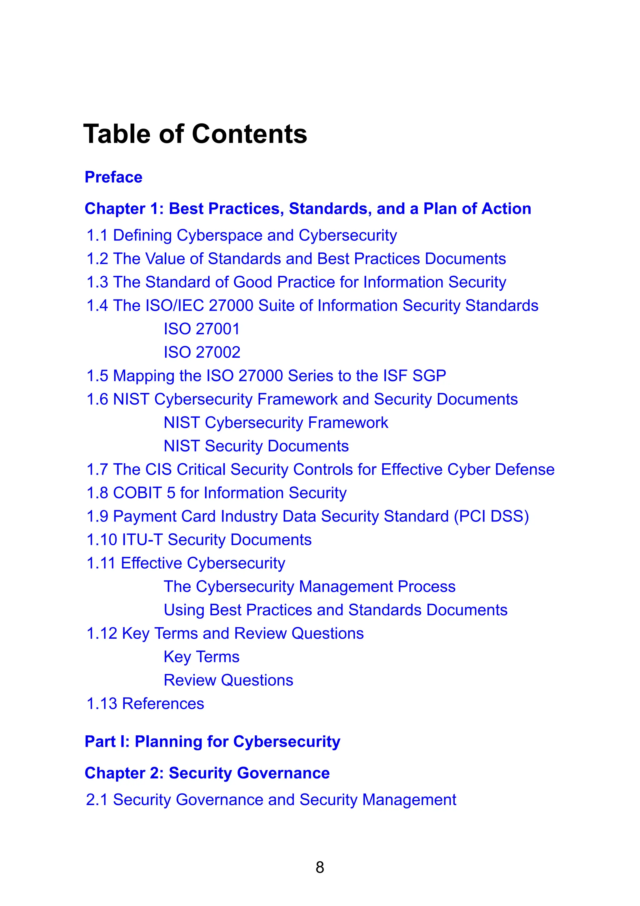 8
Table of Contents
Preface
Chapter 1: Best Practices, Standards, and a Plan of Action
1.1 Defining Cyberspace and Cybersecurity
1.2 The Value of Standards and Best Practices Documents
1.3 The Standard of Good Practice for Information Security
1.4 The ISO/IEC 27000 Suite of Information Security Standards
ISO 27001
ISO 27002
1.5 Mapping the ISO 27000 Series to the ISF SGP
1.6 NIST Cybersecurity Framework and Security Documents
NIST Cybersecurity Framework
NIST Security Documents
1.7 The CIS Critical Security Controls for Effective Cyber Defense
1.8 COBIT 5 for Information Security
1.9 Payment Card Industry Data Security Standard (PCI DSS)
1.10 ITU-T Security Documents
1.11 Effective Cybersecurity
The Cybersecurity Management Process
Using Best Practices and Standards Documents
1.12 Key Terms and Review Questions
Key Terms
Review Questions
1.13 References
Part I: Planning for Cybersecurity
Chapter 2: Security Governance
2.1 Security Governance and Security Management
 