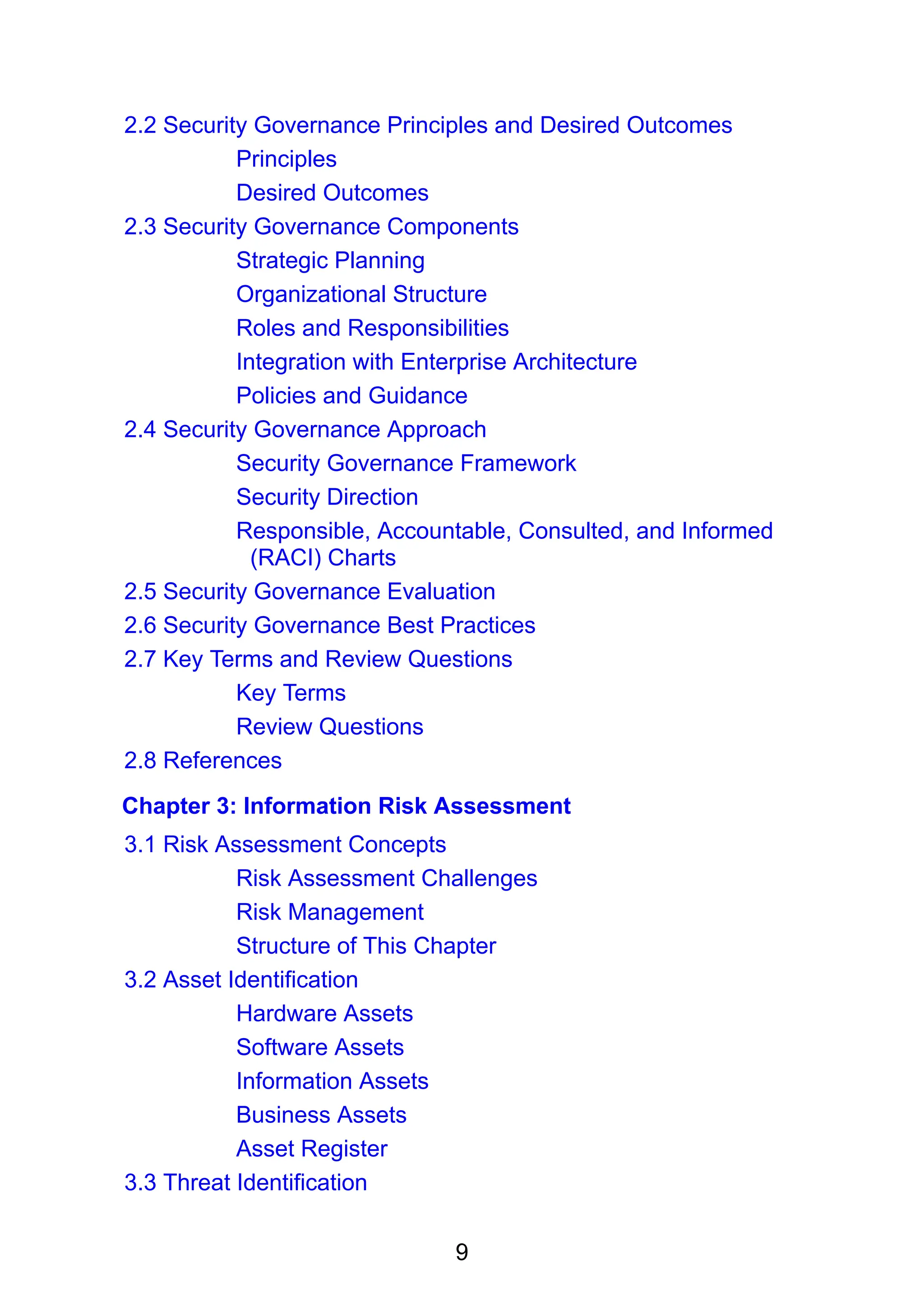 9
2.2 Security Governance Principles and Desired Outcomes
Principles
Desired Outcomes
2.3 Security Governance Components
Strategic Planning
Organizational Structure
Roles and Responsibilities
Integration with Enterprise Architecture
Policies and Guidance
2.4 Security Governance Approach
Security Governance Framework
Security Direction
Responsible, Accountable, Consulted, and Informed
(RACI) Charts
2.5 Security Governance Evaluation
2.6 Security Governance Best Practices
2.7 Key Terms and Review Questions
Key Terms
Review Questions
2.8 References
Chapter 3: Information Risk Assessment
3.1 Risk Assessment Concepts
Risk Assessment Challenges
Risk Management
Structure of This Chapter
3.2 Asset Identification
Hardware Assets
Software Assets
Information Assets
Business Assets
Asset Register
3.3 Threat Identification
 