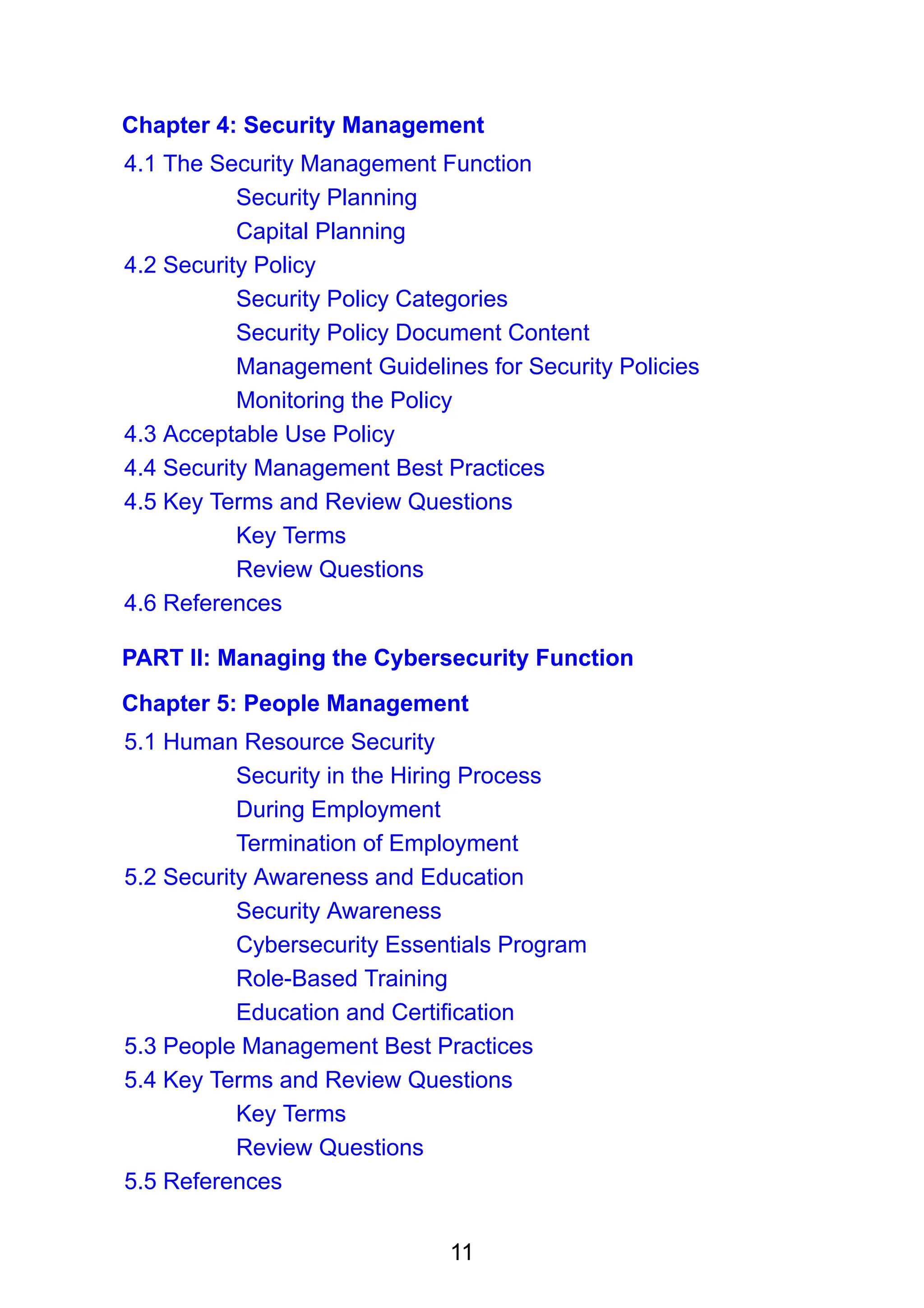11
Chapter 4: Security Management
4.1 The Security Management Function
Security Planning
Capital Planning
4.2 Security Policy
Security Policy Categories
Security Policy Document Content
Management Guidelines for Security Policies
Monitoring the Policy
4.3 Acceptable Use Policy
4.4 Security Management Best Practices
4.5 Key Terms and Review Questions
Key Terms
Review Questions
4.6 References
PART II: Managing the Cybersecurity Function
Chapter 5: People Management
5.1 Human Resource Security
Security in the Hiring Process
During Employment
Termination of Employment
5.2 Security Awareness and Education
Security Awareness
Cybersecurity Essentials Program
Role-Based Training
Education and Certification
5.3 People Management Best Practices
5.4 Key Terms and Review Questions
Key Terms
Review Questions
5.5 References
 