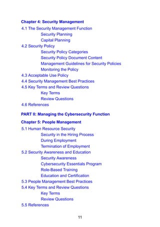 11
Chapter 4: Security Management
4.1 The Security Management Function
Security Planning
Capital Planning
4.2 Security Policy
Security Policy Categories
Security Policy Document Content
Management Guidelines for Security Policies
Monitoring the Policy
4.3 Acceptable Use Policy
4.4 Security Management Best Practices
4.5 Key Terms and Review Questions
Key Terms
Review Questions
4.6 References
PART II: Managing the Cybersecurity Function
Chapter 5: People Management
5.1 Human Resource Security
Security in the Hiring Process
During Employment
Termination of Employment
5.2 Security Awareness and Education
Security Awareness
Cybersecurity Essentials Program
Role-Based Training
Education and Certification
5.3 People Management Best Practices
5.4 Key Terms and Review Questions
Key Terms
Review Questions
5.5 References
 