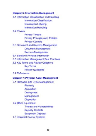 12
Chapter 6: Information Management
6.1 Information Classification and Handling
Information Classification
Information Labeling
Information Handling
6.2 Privacy
Privacy Threats
Privacy Principles and Policies
Privacy Controls
6.3 Document and Records Management
Document Management
Records Management
6.4 Sensitive Physical Information
6.5 Information Management Best Practices
6.6 Key Terms and Review Questions
Key Terms
Review Questions
6.7 References
Chapter 7: Physical Asset Management
7.1 Hardware Life Cycle Management
Planning
Acquisition
Deployment
Management
Disposition
7.2 Office Equipment
Threats and Vulnerabilities
Security Controls
Equipment Disposal
7.3 Industrial Control Systems
 