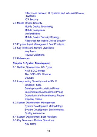 13
Differences Between IT Systems and Industrial Control
Systems
ICS Security
7.4 Mobile Device Security
Mobile Device Technology
Mobile Ecosystem
Vulnerabilities
Mobile Device Security Strategy
Resources for Mobile Device Security
7.5 Physical Asset Management Best Practices
7.6 Key Terms and Review Questions
Key Terms
Review Questions
7.7 References
Chapter 8: System Development
8.1 System Development Life Cycle
NIST SDLC Model
The SGP’s SDLC Model
DevOps
8.2 Incorporating Security into the SDLC
Initiation Phase
Development/Acquisition Phase
Implementation/Assessment Phase
Operations and Maintenance Phase
Disposal Phase
8.3 System Development Management
System Development Methodology
System Development Environments
Quality Assurance
8.4 System Development Best Practices
8.5 Key Terms and Review Questions
Key Terms
 