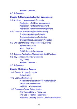14
Review Questions
8.6 References
Chapter 9: Business Application Management
9.1 Application Management Concepts
Application Life Cycle Management
Application Portfolio Management
Application Performance Management
9.2 Corporate Business Application Security
Business Application Register
Business Application Protection
Browser-Based Application Protection
9.3 End User-Developed Applications (EUDAs)
Benefits of EUDAs
Risks of EUDAs
EUDA Security Framework
9.4 Business Application Management Best Practices
9.5 Key Terms and Review Questions
Key Terms
Review Questions
9.6 References
Chapter 10: System Access
10.1 System Access Concepts
Authorization
10.2 User Authentication
A Model for Electronic User Authentication
Means of Authentication
Multifactor Authentication
10.3 Password-Based Authentication
The Vulnerability of Passwords
The Use of Hashed Passwords
Password Cracking of User-Chosen Passwords
 