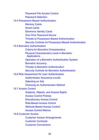 15
Password File Access Control
Password Selection
10.4 Possession-Based Authentication
Memory Cards
Smart Cards
Electronic Identity Cards
One-Time Password Device
Threats to Possession-Based Authentication
Security Controls for Possession-Based Authentication
10.5 Biometric Authentication
Criteria for Biometric Characteristics
Physical Characteristics Used in Biometric
Applications
Operation of a Biometric Authentication System
Biometric Accuracy
Threats to Biometric Authentication
Security Controls for Biometric Authentication
10.6 Risk Assessment for User Authentication
Authenticator Assurance Levels
Selecting an AAL
Choosing an Authentication Method
10.7 Access Control
Subjects, Objects, and Access Rights
Access Control Policies
Discretionary Access Control
Role-Based Access Control
Attribute-Based Access Control
Access Control Metrics
10.8 Customer Access
Customer Access Arrangements
Customer Contracts
Customer Connections
 