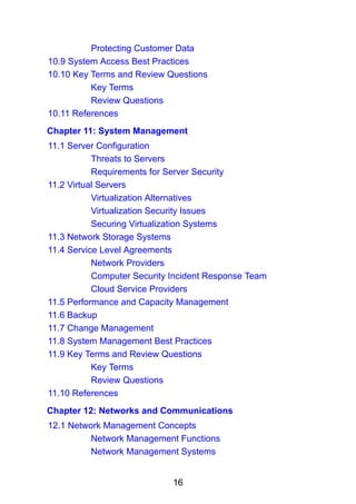 16
Protecting Customer Data
10.9 System Access Best Practices
10.10 Key Terms and Review Questions
Key Terms
Review Questions
10.11 References
Chapter 11: System Management
11.1 Server Configuration
Threats to Servers
Requirements for Server Security
11.2 Virtual Servers
Virtualization Alternatives
Virtualization Security Issues
Securing Virtualization Systems
11.3 Network Storage Systems
11.4 Service Level Agreements
Network Providers
Computer Security Incident Response Team
Cloud Service Providers
11.5 Performance and Capacity Management
11.6 Backup
11.7 Change Management
11.8 System Management Best Practices
11.9 Key Terms and Review Questions
Key Terms
Review Questions
11.10 References
Chapter 12: Networks and Communications
12.1 Network Management Concepts
Network Management Functions
Network Management Systems
 