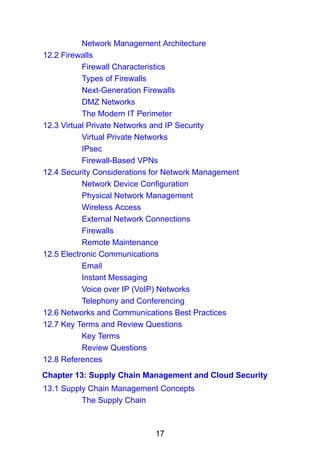 17
Network Management Architecture
12.2 Firewalls
Firewall Characteristics
Types of Firewalls
Next-Generation Firewalls
DMZ Networks
The Modern IT Perimeter
12.3 Virtual Private Networks and IP Security
Virtual Private Networks
IPsec
Firewall-Based VPNs
12.4 Security Considerations for Network Management
Network Device Configuration
Physical Network Management
Wireless Access
External Network Connections
Firewalls
Remote Maintenance
12.5 Electronic Communications
Email
Instant Messaging
Voice over IP (VoIP) Networks
Telephony and Conferencing
12.6 Networks and Communications Best Practices
12.7 Key Terms and Review Questions
Key Terms
Review Questions
12.8 References
Chapter 13: Supply Chain Management and Cloud Security
13.1 Supply Chain Management Concepts
The Supply Chain
 