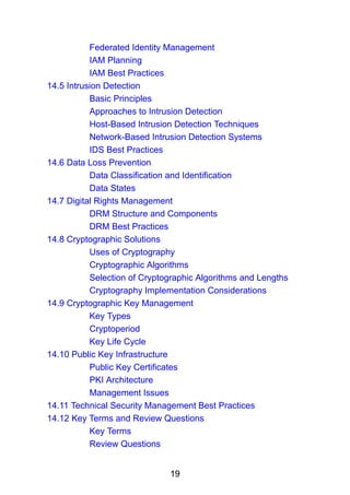 19
Federated Identity Management
IAM Planning
IAM Best Practices
14.5 Intrusion Detection
Basic Principles
Approaches to Intrusion Detection
Host-Based Intrusion Detection Techniques
Network-Based Intrusion Detection Systems
IDS Best Practices
14.6 Data Loss Prevention
Data Classification and Identification
Data States
14.7 Digital Rights Management
DRM Structure and Components
DRM Best Practices
14.8 Cryptographic Solutions
Uses of Cryptography
Cryptographic Algorithms
Selection of Cryptographic Algorithms and Lengths
Cryptography Implementation Considerations
14.9 Cryptographic Key Management
Key Types
Cryptoperiod
Key Life Cycle
14.10 Public Key Infrastructure
Public Key Certificates
PKI Architecture
Management Issues
14.11 Technical Security Management Best Practices
14.12 Key Terms and Review Questions
Key Terms
Review Questions
 
