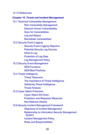 20
14.13 References
Chapter 15: Threat and Incident Management
15.1 Technical Vulnerability Management
Plan Vulnerability Management
Discover Known Vulnerabilities
Scan for Vulnerabilities
Log and Report
Remediate Vulnerabilities
15.2 Security Event Logging
Security Event Logging Objective
Potential Security Log Sources
What to Log
Protection of Log Data
Log Management Policy
15.3 Security Event Management
SEM Functions
SEM Best Practices
15.4 Threat Intelligence
Threat Taxonomy
The Importance of Threat Intelligence
Gathering Threat Intelligence
Threat Analysis
15.5 Cyber Attack Protection
Cyber Attack Kill Chain
Protection and Response Measures
Non-Malware Attacks
15.6 Security Incident Management Framework
Objectives of Incident Management
Relationship to Information Security Management
System
Incident Management Policy
Roles and Responsibilities
 