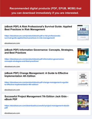 Recommended digital products (PDF, EPUB, MOBI) that
you can download immediately if you are interested.
(eBook PDF) A Risk Professional's Survival Guide: Applied
Best Practices in Risk Management
https://ebooksecure.com/product/ebook-pdf-a-risk-professionals-
survival-guide-applied-best-practices-in-risk-management/
ebooksecure.com
(eBook PDF) Information Governance: Concepts, Strategies,
and Best Practices
https://ebooksecure.com/product/ebook-pdf-information-governance-
concepts-strategies-and-best-practices/
ebooksecure.com
(eBook PDF) Change Management: A Guide to Effective
Implementation 4th Edition
https://ebooksecure.com/product/ebook-pdf-change-management-a-guide-
to-effective-implementation-4th-edition/
ebooksecure.com
Successful Project Management 7th Edition Jack Gido -
eBook PDF
https://ebooksecure.com/download/successful-project-management-ebook-
pdf/
ebooksecure.com
 