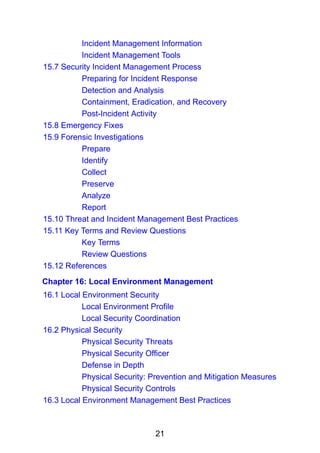 21
Incident Management Information
Incident Management Tools
15.7 Security Incident Management Process
Preparing for Incident Response
Detection and Analysis
Containment, Eradication, and Recovery
Post-Incident Activity
15.8 Emergency Fixes
15.9 Forensic Investigations
Prepare
Identify
Collect
Preserve
Analyze
Report
15.10 Threat and Incident Management Best Practices
15.11 Key Terms and Review Questions
Key Terms
Review Questions
15.12 References
Chapter 16: Local Environment Management
16.1 Local Environment Security
Local Environment Profile
Local Security Coordination
16.2 Physical Security
Physical Security Threats
Physical Security Officer
Defense in Depth
Physical Security: Prevention and Mitigation Measures
Physical Security Controls
16.3 Local Environment Management Best Practices
 