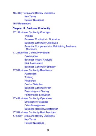 22
16.4 Key Terms and Review Questions
Key Terms
Review Questions
16.5 References
Chapter 17: Business Continuity
17.1 Business Continuity Concepts
Threats
Business Continuity in Operation
Business Continuity Objectives
Essential Components for Maintaining Business
Continuity
17.2 Business Continuity Program
Governance
Business Impact Analysis
Risk Assessment
Business Continuity Strategy
17.3 Business Continuity Readiness
Awareness
Training
Resilience
Control Selection
Business Continuity Plan
Exercising and Testing
Performance Evaluation
17.4 Business Continuity Operations
Emergency Response
Crisis Management
Business Recovery/Restoration
17.5 Business Continuity Best Practices
17.6 Key Terms and Review Questions
Key Terms
Review Questions
 