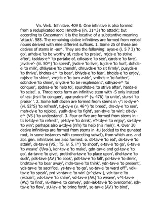 Vn. Verb. Infinitive. 409 0. One infinitive is also formed
from a reduplicated root: Hmdth-e (in. 31^3) 'to attack'; but
according to Grassmann' it is the locative of a substantive meaning
'attack'. 585. The remaining dative infinitives are formed from verbal
nouns derived with nine different suffixes. 1. Some 25 of these are
datives of stems in -as^. They are the following: ayas-e (i. 5 7 3) 'to
go', arhds-e 'to be worthy of, rcds-e 'to praise', rnjds-e 'to strive
after', ksddas-e^ 'to partake of, cdksas-e 'to see', cards-e 'to fare',
javds-e'- (iii. 50^) 'to speed', jivds-e 'to live', tujds-e 'to hurl', dohds-
e 'to milk', dh&yas-e 'to cherish', dhruvds-e 'to sit firmly', pusyds-e
'to thrive', bhdras-e^ 'to bear', bhiyds-e 'to fear', bhojds-e 'to enjoy',
rajds-e 'to shine', vrnjds-e 'to turn aside', vrdhds-e 'to further',
sobhds-e 'to shine', sriyds-e 'to be resplendent', sdhyas-e^ 'to
conquer', spdras-e 'to help to', spurdhds-e 'to strive after', hards-e
'to seize'. a. Three roots form an infinitive stem with -S only instead
of -as: ji-s-i 'to conquer', upa-prak-s-i^ (v. 476) 'to unite', stu-s-i 'to
praise' '. 2. Some half dozen are formed firom stems in -/': is-dy-e^
(vi. 52''S) 'to refresh', tuj-dy-e (v. 46^) 'to breed', drs-dy-e 'to see',
mah-dy-e 'to rejoice', yudh-dy-e 'to fight', san-dy-e 'to win'; cit-dy-
e^ (VS.) 'to understand'. 3. Four or five are formed from stems in -
ti: is-tdy-e 'to refresh', pi-tdy-e 'to drink', vT-tdy-e 'to enjoy', sa-tdy-e
'to win'; perhaps also u-tdy-e (nfn) 'to help (his men)'. 4. Over 30
dative infinitives are formed from stems in -tu (added to the gunated
root, in some instances with connecting vowel), from which ace. and
abl. gen. infinitives are also formed: o. dt-tav-e 'to eat', ds-tav-e 'to
attain', ds-tav-e (VS.; TS. iv. 5. i^) 'to shoot', e-tav-e 'to go', 6-tav-e
'to weave' {fva-), kdr-tav-e 'to make', gdn-tav-e and gd-tav-e 'to
go', da-tav-e 'to give', prdti-dha-tav-e 'to place upon', dhd-tav-e 'to
suck', pdk-tave (AV.) 'to cook', pdt-tav-e 'to fall', pd-tav-e 'to drink',
bhdrtav-e 'to bear away', mdn-tav-e 'to think', ydn-tav-e 'to present',
yds-tav-e 'to sacrifice', ys-tav-e 'to go', yo-tav-e 'to ward off'', vdk-
tav-e 'to speak', prd-vantav-e 'to win' (y^z/aw-), vdr-tav-e 'to
restrain', vds-tav-e 'to shine', vd-tav-e (AV.) 'to weave', v^t-tav-e
(AV.) 'to find', v6-lhav-e 'to convey', pdri-iak-tav-e 'to overcome', sdr-
tav-e 'to flow', sU-iav-e 'to bring forth', se-tav-e (AV.) 'to bind',
 