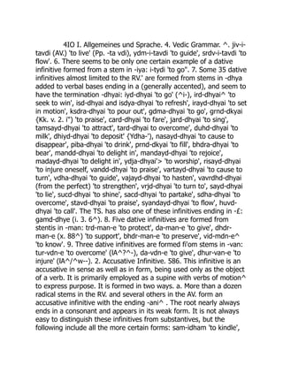 4IO I. Allgemeines und Sprache. 4. Vedic Grammar. ^. jiv-i-
tavdi (AV.) 'to live' (Pp. -ta vdi), ydm-i-tavdi 'to guide', srdv-i-tavdi 'to
flow'. 6. There seems to be only one certain example of a dative
infinitive formed from a stem in -iya: i-tydi 'to go". 7. Some 35 dative
infinitives almost limited to the RV.' are formed from stems in -dhya
added to verbal bases ending in a (generally accented), and seem to
have the termination -dhyai: iyd-dhyai 'to go' (^i-), ird-dhyai^ 'to
seek to win', isd-dhyai and isdya-dhyai 'to refresh', irayd-dhyai 'to set
in motion', ksdra-dhyai 'to pour out', gdma-dhyai 'to go', grnd-dkyai
{Kk. v. 2. i") 'to praise', card-dhyai 'to fare', jard-dhyai 'to sing',
tamsayd-dhyai 'to attract', tard-dhyai to overcome', duhd-dhyai 'to
milk', dhiyd-dhyai 'to deposit' {Ydha-'), nasayd-dhyai 'to cause to
disappear', piba-dhyai 'to drink', prnd-dkyai 'to fill', bhdra-dhyai 'to
bear', mandd-dhyai 'to delight in', mandayd-dhyai 'to rejoice',
madayd-dhyai 'to delight in', ydja-dhyai'> 'to worship', risayd-dhyai
'to injure oneself, vandd-dhyai 'to praise', vartayd-dhyai 'to cause to
turn', vdha-dhyai 'to guide', vajayd-dhyai 'to hasten', vavrdhd-dhyai
(from the perfect) 'to strengthen', vrjd-dhyai 'to turn to', sayd-dhyai
'to lie', sucd-dhyai 'to shine', sacd-dhyai 'to partake', sdha-dhyai 'to
overcome', stavd-dhyai 'to praise', syandayd-dhyai 'to flow', huvd-
dhyai 'to call'. The TS. has also one of these infinitives ending in -£:
gamd-dhye (i. 3. 6^). 8. Five dative infinitives are formed from
stentis in -man: trd-man-e 'to protect', da-man-e 'to give', dhdr-
man-e (x. 88^) 'to support', bhdr-man-e 'to preserve', vid-mdn-e^
'to know'. 9. Three dative infinitives are formed fi'om stems in -van:
tur-vdn-e 'to overcome' (lA^?^-), da-vdn-e 'to give', dhur-van-e 'to
injure' (lA^/^w--). 2. Accusative Infinitive. 586. This infinitive is an
accusative in sense as well as in form, being used only as the object
of a verb. It is primarily employed as a supine with verbs of motion^
to express purpose. It is formed in two ways. a. More than a dozen
radical stems in the RV. and several others in the AV. form an
accusative infinitive with the ending -ani^ . The root nearly always
ends in a consonant and appears in its weak form. It is not always
easy to distinguish these infinitives from substantives, but the
following include all the more certain forms: sam-idham 'to kindle',
 