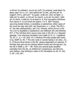 vi-cft-am 'to unfasten', pra-tir-am {ytf-) 'to prolong', prati-dkam 'to
place upon' (A v.), {vi-, sam-ypfcch-am 'to ask', pra-miy-am 'to
neglect' (Ymi-), ydm-am^ 'to guide', yi'idh-am. (AV.) 'to fight', a-
rdbh-am 'to reach', a-ri'ih-am 'to mount', a-vis-am 'to enter', mbh-
am 'to shine', a-sdd-am 'to sit down's. b. Five accusative infinitives
from stems in -iu (of which the dative 1 In X. 106* hhujydi,
occurring beside fusfyai, is doubtless a substantive; other cases of
the word are also met with: see Grassmann, s. v. bhuji. The MS.1.
6^ has also sadhyai(ixQa. sah--ti); rohisyai, which occurs in the
TS.l.3.io=is doubtless a substantive; see Delbrijck 201 and Whitney
977. 2 This infinitive form occurs once only in the AV. in a. Rigvedic
passage. 3 An intensive formation iora.radh-{(>if, 1).  yajadhyai
TS. IV. (>. 2,^; VS. XVII. 57. 5 Whitney 974 also quotes ddr-mane.
6 Cp, Wolff 32, 40. 7 The only roots in vowels taking it are dha-, mi-,
if-. 8 Occurs three times in the RV., always dependent on sakema. 9
Perhaps also sam-oh-am (strong radical vowel) and ufa-spij-am. Cp.
the list in Wolff, p. 87 — 90. There are several quite doubtful
examples from the AV., as nihkkid-am (conjecture), pra-idnk-am,
sam-riidham. See Whitney's notes in his Translation on AV. IV. 162;
V. 18^; VII. 50^.
 
