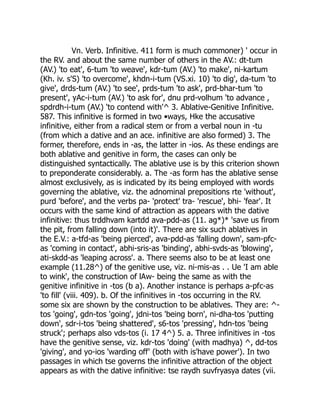 Vn. Verb. Infinitive. 411 form is much commoner) ' occur in
the RV. and about the same number of others in the AV.: dt-tum
(AV.) 'to eat', 6-tum 'to weave', kdr-tum (AV.) 'to make', ni-kartum
(Kh. iv. s'S) 'to overcome', khdn-i-tum (VS.xi. 10) 'to dig', da-tum 'to
give', drds-tum (AV.) 'to see', prds-tum 'to ask', prd-bhar-tum 'to
present', yAc-i-tum (AV.) 'to ask for', dnu prd-volhum 'to advance ,
spdrdh-i-tum (AV.) 'to contend with'^ 3. Ablative-Genitive Infinitive.
587. This infinitive is formed in two •ways, Hke the accusative
infinitive, either from a radical stem or from a verbal noun in -tu
(from which a dative and an ace. infinitive are also formed) 3. The
former, therefore, ends in -as, the latter in -ios. As these endings are
both ablative and genitive in form, the cases can only be
distinguished syntactically. The ablative use is by this criterion shown
to preponderate considerably. a. The -as form has the ablative sense
almost exclusively, as is indicated by its being employed with words
governing the ablative, viz. the adnominal prepositions rte 'without',
purd 'before', and the verbs pa- 'protect' tra- 'rescue', bhi- 'fear'. It
occurs with the same kind of attraction as appears with the dative
infinitive: thus trddhvam kartdd ava-pdd-as (11. ag*)* 'save us firom
the pit, from falling down (into it)'. There are six such ablatives in
the E.V.: a-tfd-as 'being pierced', ava-pdd-as 'falling down', sam-pfc-
as 'coming in contact', abhi-sris-as 'binding', abhi-svds-as 'blowing',
ati-skdd-as 'leaping across'. a. There seems also to be at least one
example (11.28^) of the genitive use, viz. ni-mis-as . . Ue 'I am able
to wink', the construction of lAw- being the same as with the
genitive infinitive in -tos (b a). Another instance is perhaps a-pfc-as
'to fill' (viii. 409). b. Of the infinitives in -tos occurring in the RV.
some six are shown by the construction to be ablatives. They are: ^-
tos 'going', gdn-tos 'going', jdni-tos 'being born', ni-dha-tos 'putting
down', sdr-i-tos 'being shattered', s6-tos 'pressing', hdn-tos 'being
struck'; perhaps also vds-tos (i. 17 4^) 5. a. Three infinitives in -tos
have the genitive sense, viz. kdr-tos 'doing' (with madhya) ^, dd-tos
'giving', and yo-ios 'warding off' (both with is'have power'). In two
passages in which tse governs the infinitive attraction of the object
appears as with the dative infinitive: tse raydh suvfryasya dates (vii.
 