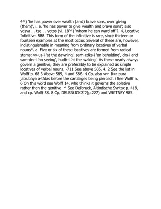 4^) 'he has power over wealth (and) brave sons, over giving
(them)', i. e. 'he has power to give wealth and brave sons'; also
ydsya . . tse . . yotos (vi. 18'^) 'whom he can ward off'?. 4, Locative
Infinitive. 588. This form of the infinitive is rare, since thirteen or
fourteen examples at the most occur. Several of these are, however,
indistinguishable in meaning from ordinary locatives of verbal
nouns*. a. Five or six of these locatives are formed from radical
stems: vy-us-i 'at the dawning', sam-cdks-i 'on beholding', drs-i and
sam-drs-i 'on seeing', budh-i 'at the waking'. As these nearly always
govern a genitive, they are preferably to be explained as simple
locatives of verbal nouns. -711 See above 585, 4. 2 See the list in
Wolff p. 68 3 Above 585, 4 and 586. 4 Cp. also vnr. Ii=: pura
jatrubhya a-tfdas before the cartilages being pierced'. i See Wolff n.
6 On this word see Wolff 14, who thinks it governs the ablative
rather than the genitive. ^ See Delbruck, Altindische Syntax p. 418,
and cp. Wolff 58. 8 Cp. DELBRtJCK2I2(p.227) and WfflTNEY 985.
 