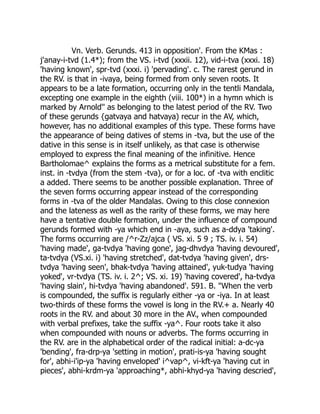Vn. Verb. Gerunds. 413 in opposition'. From the KMas :
j'anay-i-tvd (1.4*); from the VS. i-tvd (xxxii. 12), vid-i-tva (xxxi. 18)
'having known', spr-tvd (xxxi. i) 'pervading'. c. The rarest gerund in
the RV. is that in -ivaya, being formed from only seven roots. It
appears to be a late formation, occurring only in the tentli Mandala,
excepting one example in the eighth (viii. 100*) in a hymn which is
marked by Arnold'' as belonging to the latest period of the RV. Two
of these gerunds {gatvaya and hatvaya) recur in the AV, which,
however, has no additional examples of this type. These forms have
the appearance of being datives of stems in -tva, but the use of the
dative in this sense is in itself unlikely, as that case is otherwise
employed to express the final meaning of the infinitive. Hence
Bartholomae^ explains the forms as a metrical substitute for a fem.
inst. in -tvdya (from the stem -tva), or for a loc. of -tva with enclitic
a added. There seems to be another possible explanation. Three of
the seven forms occurring appear instead of the corresponding
forms in -tva of the older Mandalas. Owing to this close connexion
and the lateness as well as the rarity of these forms, we may here
have a tentative double formation, under the influence of compound
gerunds formed with -ya which end in -aya, such as a-ddya 'taking'.
The forms occurring are /^r-Zz/ajca ( VS. xi. 5 9 ; TS. iv. i. 54)
'having made', ga-tvdya 'having gone', jag-dhvdya 'having devoured',
ta-tvdya (VS.xi. i) 'having stretched', dat-tvdya 'having given', drs-
tvdya 'having seen', bhak-tvdya 'having attained', yuk-tudya 'having
yoked', vr-tvdya (TS. iv. i. 2^; VS. xi. 19) 'having covered', ha-tvdya
'having slain', hi-tvdya 'having abandoned'. 591. B. "When the verb
is compounded, the suffix is regularly either -ya or -iya. In at least
two-thirds of these forms the vowel is long in the RV.+ a. Nearly 40
roots in the RV. and about 30 more in the AV., when compounded
with verbal prefixes, take the suffix -ya^. Four roots take it also
when compounded with nouns or adverbs. The forms occurring in
the RV. are in the alphabetical order of the radical initial: a-dc-ya
'bending', fra-drp-ya 'setting in motion', prati-is-ya 'having sought
for', abhi-i'ip-ya 'having enveloped' i^vap^, vi-kft-ya 'having cut in
pieces', abhi-krdm-ya 'approaching*, abhi-khyd-ya 'having descried',
 