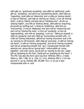 abhi-g&r-ya. 'graciously accepting', sam-gfbh-ya 'gathering', prati-
gfh-ya. 'accepting', anu-ghi'cs-ya 'proclaiming aloud', abhi-cdks-ya
'regarding', prati-cdks-ya 'observing' and vi-cdks-ya 'seeing clearly',
ni-cdy-ya 'fearing", pari-tdp-ya 'stirring up' (heat), vi-tur-yd 'driving
forth', a-dd-ya 'taking' and pari-dd-ya 'handing over", ati-div-ya
'playing higher', anu-dfs-ya 'looking along', abhi-pdd-ya 'acquiring',
pra-pruth-ya 'puffing out', vi-bhid-ya 'shattering', abhi-bhu-ya
'overcoming', vi-md-ya 'disposing' and sam-md-ya 'measuring out',
sam-mil-ya 'closing the eyes', vi-muc-yd 'unyoking', a-mus-yd
'appropriating', anu-mfs-ya 'grasping', a-yU-ya^ 'taking to oneself, a-
rdbh-ya 'grasping' and sam-rdbA-yd 'surrounding oneself with', ni-
ri'idh-yd 'having restrained', abhivft-ya 'having overcome' and a-vft-
ya 'causing to roll towards', abhi-vldg-yd 'pursuing', ni-sdd-ya 'having
sat down', vi-sdh-ya 'having conquered', ava-sd-ya 'having unyoked',
sam-hd-ya 'preparing oneself {hd- 'go'). Compounds formed with
adverbs are: punar-dd-ya 'giving back', mitha-spfdh-ya 'vying
together'; and with nouns, karna-grh-ya 'seizing by the ear', pdda-
gfh-ya 'grasping by the foot', hasta-grh-ya 'grasping by the hand'. 1
The MS. has also the form sam-iray-itvd: Whitney 990 a. 2 Vedic
Metre p. 283. 3 BB. IS, p. 239, 12. 4 Cp. Whitney 993 a. 5 On the
gerund in -ya cp. Neisser, BB. 30,308—311. 6 -yu-ya is also
compounded with ni- and
 