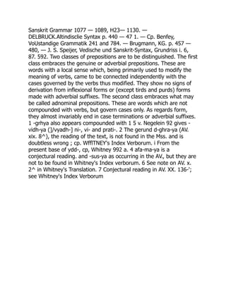 Sanskrit Grammar 1077 — 1089, H23— 1130. —
DELBRUCK.Altindisclie Syntax p. 440 — 47 1. — Cp. Benfey,
VoUstandige Grammatik 241 and 784. — Brugmann, KG. p. 457 —
480, — J. S. Speijer, Vedische und Sanskrit-Syntax, Grundriss i. 6,
87. 592. Two classes of prepositions are to be distinguished. The first
class embraces the genuine or adverbial prepositions. These are
words with a local sense which, being primarily used to modify the
meaning of verbs, came to be connected independently with the
cases governed by the verbs thus modified. They show no signs of
derivation from inflexional forms or (except tirds and purds) forms
made with adverbial suffixes. The second class embraces what may
be called adnominal prepositions. These are words which are not
compounded with verbs, but govern cases only. As regards form,
they almost invariably end in case terminations or adverbial suffixes.
1 -grhya also appears compounded with 1 5 v. Negelein 92 gives -
vidh-ya (]/vyadh-] ni-, vi- and prati-. 2 The gerund d-ghra-ya (AV.
xix. 8^), the reading of the text, is not found in the Mss. and is
doubtless wrong ; cp. WfflTNEY's Index Verborum. i From the
present base of ydd-, cp, Whitney 992 a. 4 afa-ma-ya is a
conjectural reading. and -sus-ya as occurring in the AV., but they are
not to be found in Whitney's Index verborum. 6 See note on AV. x.
2^ in Whitney's Translation. 7 Conjectural reading in AV. XX. 136-';
see Whitney's Index Verborum
 