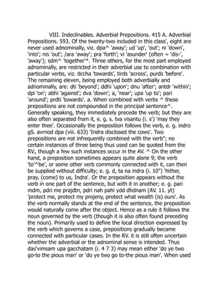 VIII. Indeclinables. Adverbial Prepositions. 415 A. Adverbial
Prepositions. 593. Of the twenty-two included in this class', eight are
never used adnominally, viz. dpa^ 'away'; ud 'up', 'out'; ni 'down',
'into'; nis 'out'; /ara 'away'; pra 'forth'; vi 'asunder' (often = 'dis-',
'away'); sdm^ 'together'*. Three others, for the most part employed
adnominally, are restricted in their adverbial use to combination with
particular verbs, viz. dccha 'towards', tirds 'across', purds 'before'.
The remaining eleven, being employed both adverbially and
adnominally, are: dti 'beyond'; ddhi 'upon'; dnu 'after'; antdr 'within';
dpi 'on'; abhi 'against'; dva 'down'; a, 'near'; upa 'up to'; pari
'around'; prdti 'towards'. a. When combined with verbs ^ these
prepositions are not compounded in the principal sentence^.
Generally speaking, they immediately precede the verb; but they are
also often separated from it, e. g. s. tva visantu (i. s') 'may they
enter thee'. Occasionally the preposition follows the verb, e. g. indro
gS. avrnod dpa (viii. 633) 'Indra disclosed the cows'. Two
prepositions are not infrequently combined with the verb''; no
certain instances of three being thus used can be quoted from the
RV., though a few such instances occur in the AV. ^ On the other
hand, a preposition sometimes appears quite alone 9; the verb
'to'^be', or some other verb commonly connected with it, can then
be supplied without difficulty; e. g. d, ta na indra (i. 10") 'hither,
pray, (come) to us, Indra'. Or the preposition appears without the
verb in one part of the sentence, but with it in another; e. g. pari
mdm, pdri me prajdtn, pdri nah pahi ydd dhdnam (AV. 11. yt)
'protect me, protect my projeny, protect what wealth (is) ours'. As
the verb normally stands at the end of the sentence, the preposition
would naturally come after the object. Hence as a rule it follows the
noun governed by the verb (though it is also often found preceding
the noun). Primarily used to define the local direction expressed by
the verb which governs a case, prepositions gradually became
connected with particular cases. In the RV. it is still often uncertain
whether the adverbial or the adnominal sense is intended. Thus
das'vimsam upa gacchatam (i. 4 7 3) may mean either 'do ye two
go-to the pious man' or 'do ye two go to-the pious man'. When used
 