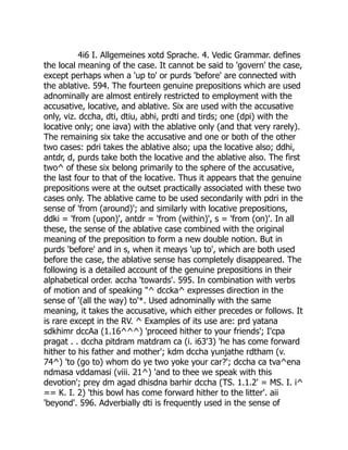 4i6 I. Allgemeines xotd Sprache. 4. Vedic Grammar. defines
the local meaning of the case. It cannot be said to 'govern' the case,
except perhaps when a 'up to' or purds 'before' are connected with
the ablative. 594. The fourteen genuine prepositions which are used
adnominally are almost entirely restricted to employment with the
accusative, locative, and ablative. Six are used with the accusative
only, viz. dccha, dti, dtiu, abhi, prdti and tirds; one (dpi) with the
locative only; one iava) with the ablative only (and that very rarely).
The remaining six take the accusative and one or both of the other
two cases: pdri takes the ablative also; upa the locative also; ddhi,
antdr, d, purds take both the locative and the ablative also. The first
two^ of these six belong primarily to the sphere of the accusative,
the last four to that of the locative. Thus it appears that the genuine
prepositions were at the outset practically associated with these two
cases only. The ablative came to be used secondarily with pdri in the
sense of 'from (around)'; and similarly with locative prepositions,
ddki = 'from (upon)', antdr = 'from (within)', s = 'from (on)'. In all
these, the sense of the ablative case combined with the original
meaning of the preposition to form a new double notion. But in
purds 'before' and in s, when it meays 'up to', which are both used
before the case, the ablative sense has completely disappeared. The
following is a detailed account of the genuine prepositions in their
alphabetical order. accha 'towards'. 595. In combination with verbs
of motion and of speaking "^ dccka^ expresses direction in the
sense of '(all the way) to'*. Used adnominally with the same
meaning, it takes the accusative, which either precedes or follows. It
is rare except in the RV. ^ Examples of its use are: prd yatana
sdkhimr dccAa (1.16^^^) 'proceed hither to your friends'; I'cpa
pragat . . dccha pitdram matdram ca (i. i63'3) 'he has come forward
hither to his father and mother'; kdm dccha yunjathe rdtham (v.
74^) 'to (go to) whom do ye two yoke your car?'; dccha ca tva^ena
ndmasa vddamasi (viii. 21^) 'and to thee we speak with this
devotion'; prey dm agad dhisdna barhir dccha (TS. 1.1.2' = MS. I. i^
== K. I. 2) 'this bowl has come forward hither to the litter'. aii
'beyond'. 596. Adverbially dti is frequently used in the sense of
 