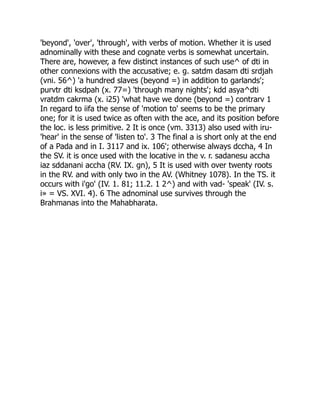 'beyond', 'over', 'through', with verbs of motion. Whether it is used
adnominally with these and cognate verbs is somewhat uncertain.
There are, however, a few distinct instances of such use^ of dti in
other connexions with the accusative; e. g. satdm dasam dti srdjah
(vni. 56^) 'a hundred slaves (beyond =) in addition to garlands';
purvtr dti ksdpah (x. 77=) 'through many nights'; kdd asya^dti
vratdm cakrma (x. i25) 'what have we done (beyond =) contrarv 1
In regard to iifa the sense of 'motion to' seems to be the primary
one; for it is used twice as often with the ace, and its position before
the loc. is less primitive. 2 It is once (vm. 3313) also used with iru-
'hear' in the sense of 'listen to'. 3 The final a is short only at the end
of a Pada and in I. 3117 and ix. 106'; otherwise always dccha, 4 In
the SV. it is once used with the locative in the v. r. sadanesu accha
iaz sddanani accha (RV. IX. gn), 5 It is used with over twenty roots
in the RV. and with only two in the AV. (Whitney 1078). In the TS. it
occurs with i'go' (IV. 1. 81; 11.2. 1 2^) and with vad- 'speak' (IV. s.
i» = VS. XVI. 4). 6 The adnominal use survives through the
Brahmanas into the Mahabharata.
 