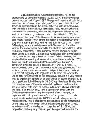 VIII. Indeclinables. Adverbial Prepositions. 417 to his
ordinance?'; y6 devo mdrtyam dti (AV. xx. 1277) 'the god who (is)
beyond mortals'. adhi 'upon'. 597. The general meaning of ddhi in its
adverbial use is 'upon', e. g. ddhi gam 'come upon', then 'find out',
'learn'. In adnominal use the proper sphere of ddhi is the locative,
with which it is almost always connected. Here, however, there is
sometimes an uncertainty whether the preposition belongs to the
verb or the noun; e. g. nakasya prsthd ddhi tisthati (i. 1255) 'he
stands upon the ridge of the firmament'. When referring to a person
ddhi means 'beside', 'with' (from the notion of wielding sway over);
e. g. ydn, nasaiya, paravdti ydd va stho ddhi turvdse (i. 47?) 'when,
O Nasatyas, ye are at a distance or with Turvasa'. a. From the
locative the use of ddhi extended to the ablative, with which it is less
frequently connected. It then primarily has the compound sense
'from upon'; e. g. dtah ... d gahi divd va rocandd ddhi (i.69) 'thence
come, or from the bright realm of heaven'. Often, however, the
simple ablative meaning alone remains; e. g. hfdaydd ddhi (x. 1633)
'from the heart'; pi'irusad ddhi (VS.xxxii. 2) 'from Purusa'. A
somewhat extended sense is occasionally found; e. g. ydm . . .
kdiiva idhd rtsd ddhi (i. 36") 'whom Kanva kindled (proceeding from
=) in accordance with sacred order'; md panir bhur asmdd ddhi (1.
333) 'be not niggardly with regard to us'. b. From the locative the
use of ddhi further spread to the accusative, though in a very hmited
way, to express the sphere on or over which an action extends; e. g.
prthu prdtikam ddhy Mhe agnih (vii. 36') 'Agni has been kindled over
the broad surface'. Otherwise, when taking the accusative in the
sense of 'upon' with verbs of motion, ddhi nearly always belongs to
the verb. a. In the RV. only, adhi is used seven times with the
(following) instrumental singular or plural of snCl- 'height', to
express motion along and over = 'across'; e. g. cakrdm . , . ddhi
snund brhatd vdrtavianajti (iv, 282J 'the wheel rolling across the
mighty height'. This is probably to be explained as the instrumental
of the space (by =) through which motion takes place (e. g. vdto
an:driksena yaii 'the wind goes through the air', I. 16114), the
preposition that regularly means 'upon' being added to define the
 